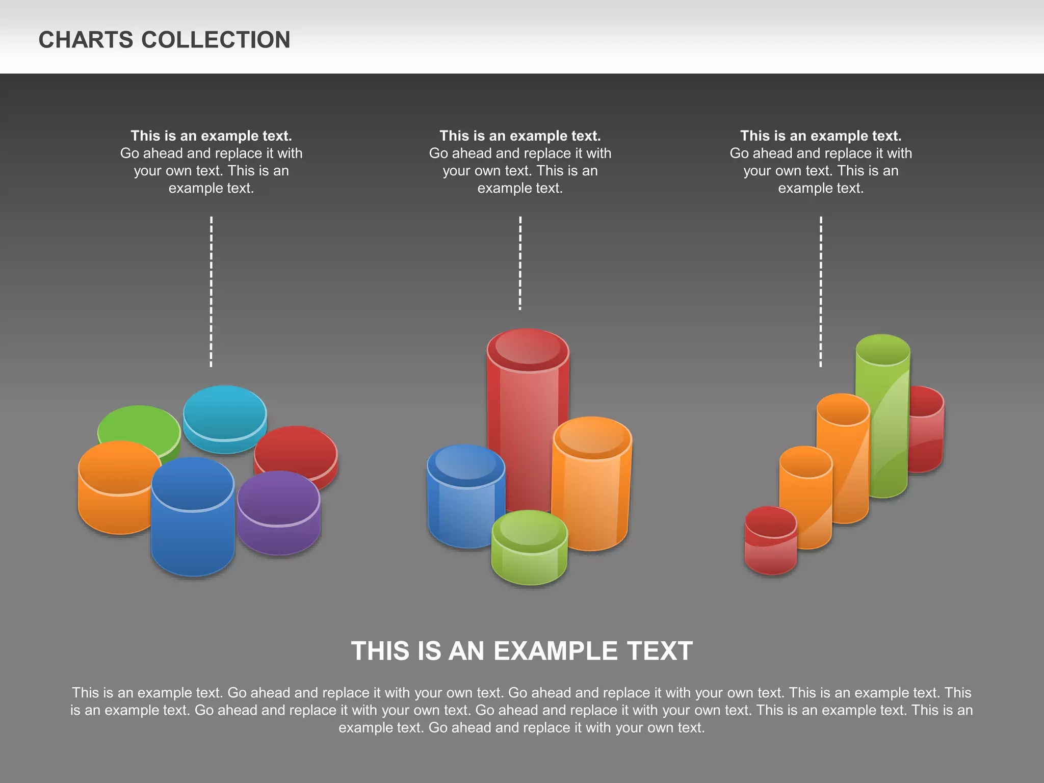 CHARTS COLLECTION
THIS IS AN EXAMPLE TEXT
This is an example text. Go ahead and replace it with your own text. Go ahead and replace it with your own text. This is an example text. This
is an example text. Go ahead and replace it with your own text. Go ahead and replace it with your own text. This is an example text. This is an
example text. Go ahead and replace it with your own text.
This is an example text.
Go ahead and replace it with
your own text. This is an
example text.
This is an example text.
Go ahead and replace it with
your own text. This is an
example text.
This is an example text.
Go ahead and replace it with
your own text. This is an
example text.
 
