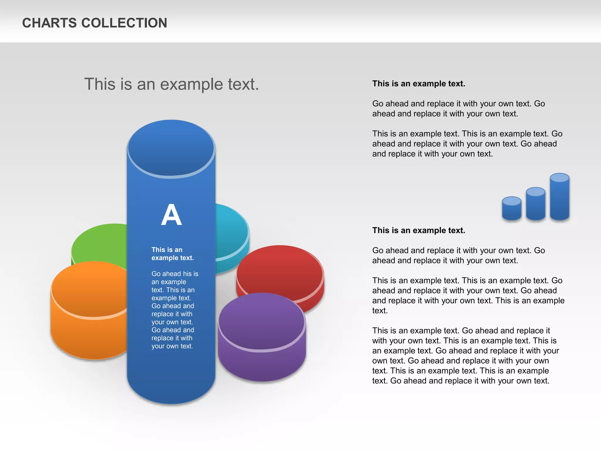 CHARTS COLLECTION
This is an example text.
Go ahead and replace it with your own text. Go
ahead and replace it with your own text.
This is an example text. This is an example text. Go
ahead and replace it with your own text. Go ahead
and replace it with your own text. This is an example
text.
This is an example text. Go ahead and replace it
with your own text. This is an example text. This is
an example text. Go ahead and replace it with your
own text. Go ahead and replace it with your own
text. This is an example text. This is an example
text. Go ahead and replace it with your own text.
This is an example text.
Go ahead and replace it with your own text. Go
ahead and replace it with your own text.
This is an example text. This is an example text. Go
ahead and replace it with your own text. Go ahead
and replace it with your own text.
This is an example text.
A
This is an
example text.
Go ahead his is
an example
text. This is an
example text.
Go ahead and
replace it with
your own text.
Go ahead and
replace it with
your own text.
 