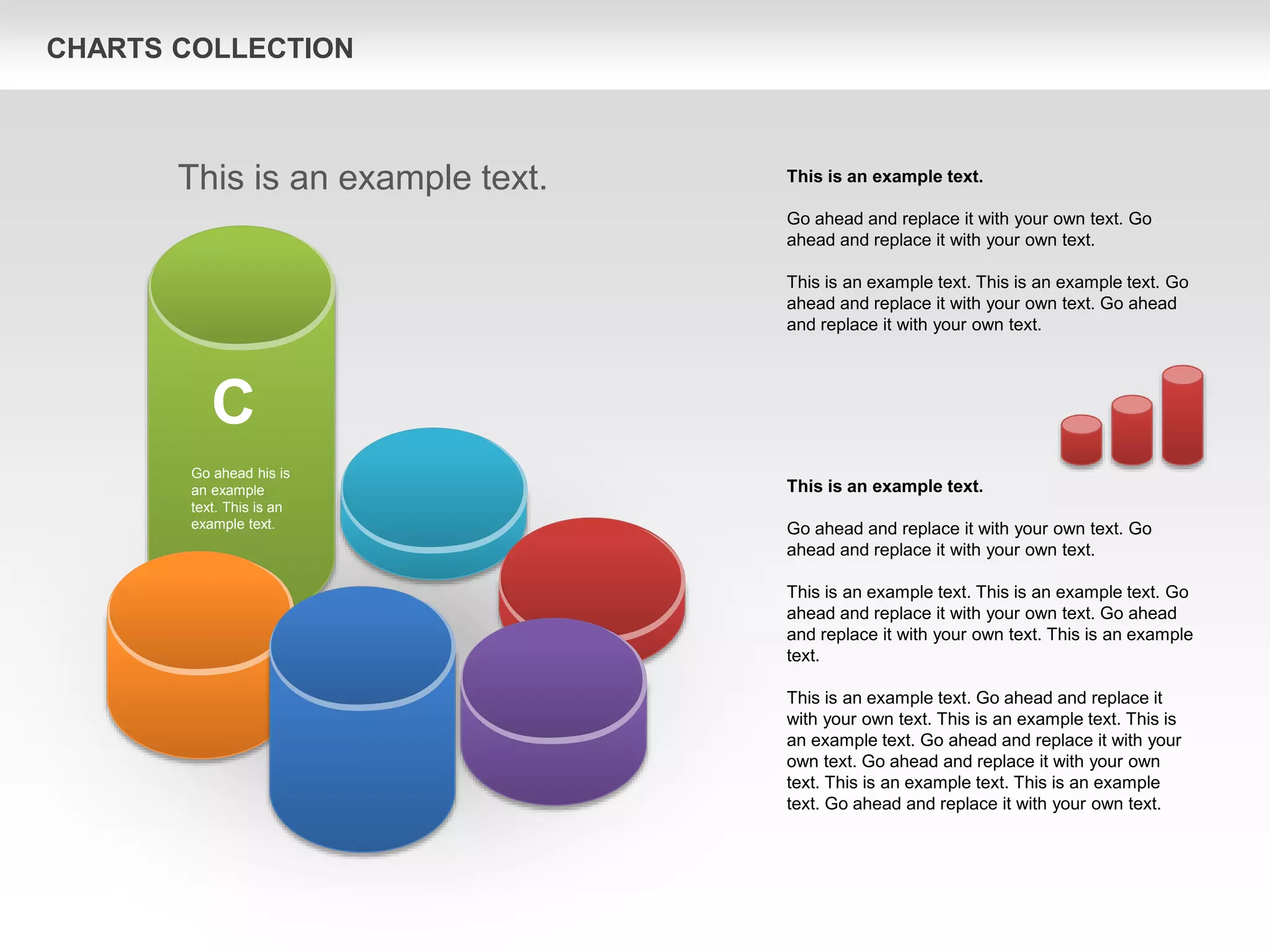 CHARTS COLLECTION
This is an example text.
Go ahead and replace it with your own text. Go
ahead and replace it with your own text.
This is an example text. This is an example text. Go
ahead and replace it with your own text. Go ahead
and replace it with your own text. This is an example
text.
This is an example text. Go ahead and replace it
with your own text. This is an example text. This is
an example text. Go ahead and replace it with your
own text. Go ahead and replace it with your own
text. This is an example text. This is an example
text. Go ahead and replace it with your own text.
This is an example text.
Go ahead and replace it with your own text. Go
ahead and replace it with your own text.
This is an example text. This is an example text. Go
ahead and replace it with your own text. Go ahead
and replace it with your own text.
This is an example text.
C
Go ahead his is
an example
text. This is an
example text.
 