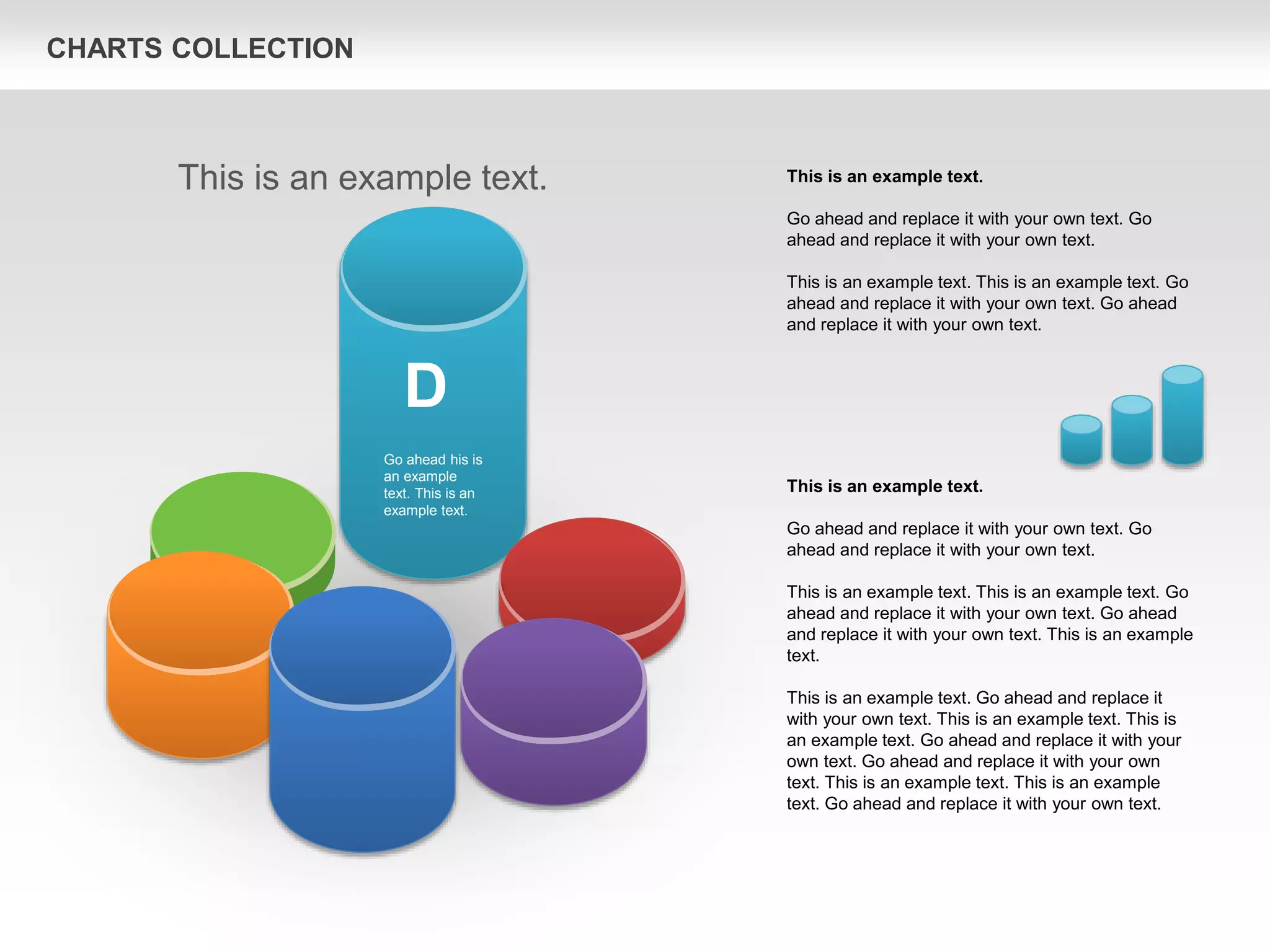 CHARTS COLLECTION
This is an example text.
Go ahead and replace it with your own text. Go
ahead and replace it with your own text.
This is an example text. This is an example text. Go
ahead and replace it with your own text. Go ahead
and replace it with your own text. This is an example
text.
This is an example text. Go ahead and replace it
with your own text. This is an example text. This is
an example text. Go ahead and replace it with your
own text. Go ahead and replace it with your own
text. This is an example text. This is an example
text. Go ahead and replace it with your own text.
This is an example text.
Go ahead and replace it with your own text. Go
ahead and replace it with your own text.
This is an example text. This is an example text. Go
ahead and replace it with your own text. Go ahead
and replace it with your own text.
This is an example text.
D
Go ahead his is
an example
text. This is an
example text.
 