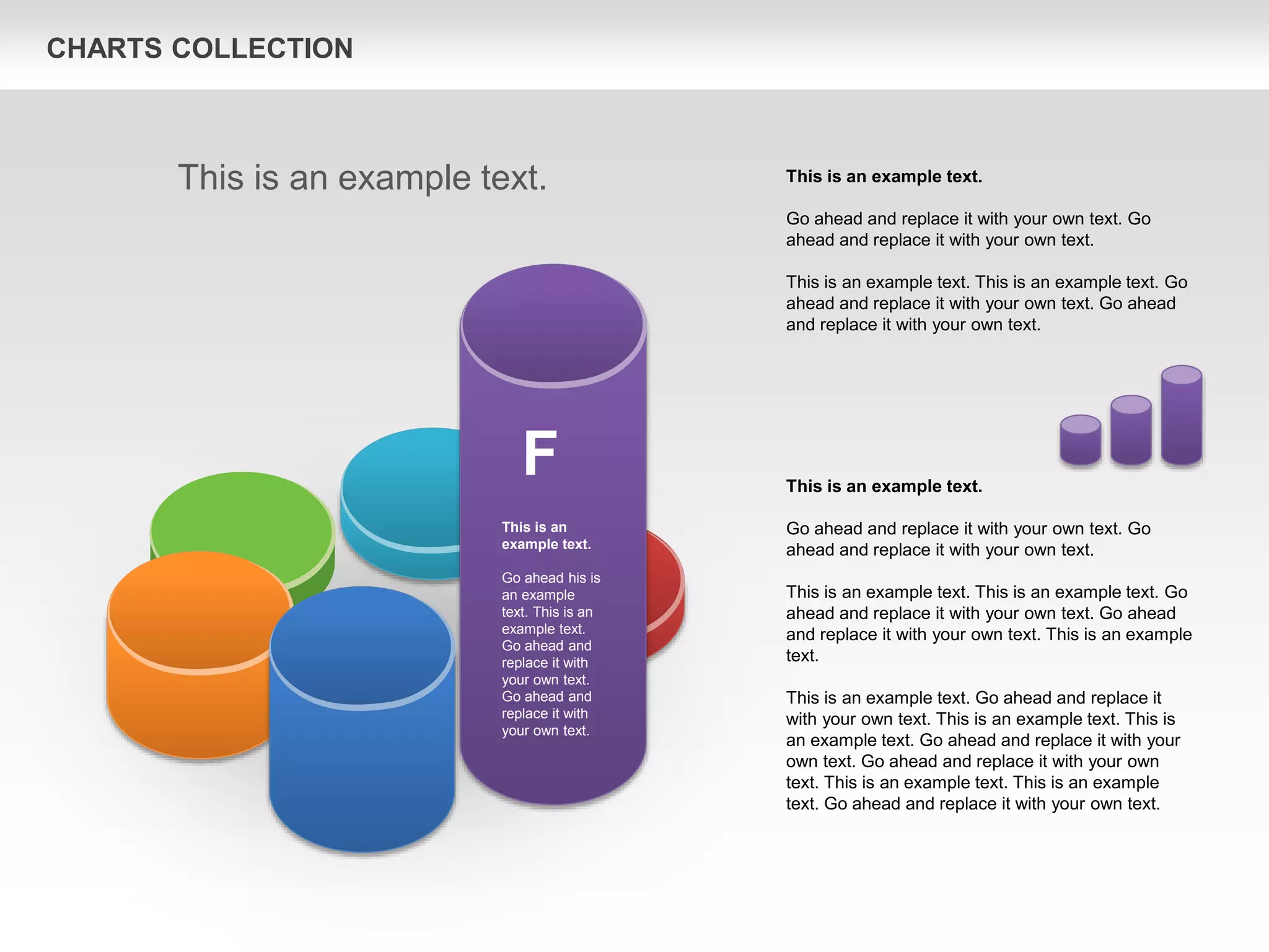 CHARTS COLLECTION
This is an example text.
Go ahead and replace it with your own text. Go
ahead and replace it with your own text.
This is an example text. This is an example text. Go
ahead and replace it with your own text. Go ahead
and replace it with your own text. This is an example
text.
This is an example text. Go ahead and replace it
with your own text. This is an example text. This is
an example text. Go ahead and replace it with your
own text. Go ahead and replace it with your own
text. This is an example text. This is an example
text. Go ahead and replace it with your own text.
This is an example text.
Go ahead and replace it with your own text. Go
ahead and replace it with your own text.
This is an example text. This is an example text. Go
ahead and replace it with your own text. Go ahead
and replace it with your own text.
This is an example text.
F
This is an
example text.
Go ahead his is
an example
text. This is an
example text.
Go ahead and
replace it with
your own text.
Go ahead and
replace it with
your own text.
 