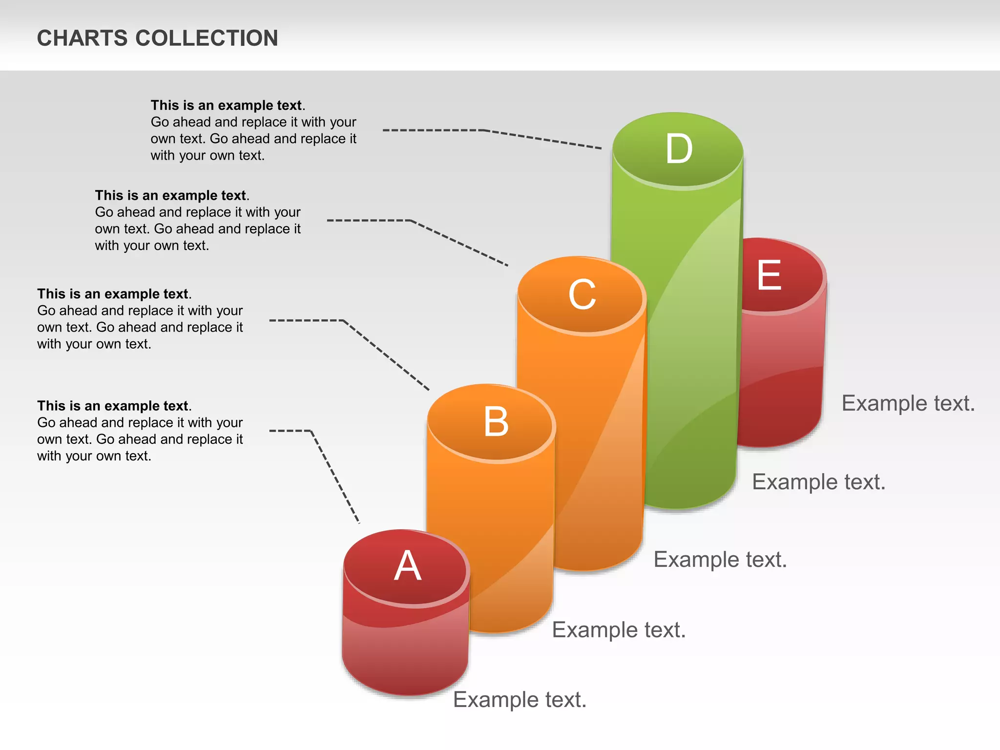 CHARTS COLLECTION
Example text.
Example text.
Example text.
Example text.
Example text.
This is an example text.
Go ahead and replace it with your
own text. Go ahead and replace it
with your own text.
This is an example text.
Go ahead and replace it with your
own text. Go ahead and replace it
with your own text.
This is an example text.
Go ahead and replace it with your
own text. Go ahead and replace it
with your own text.
This is an example text.
Go ahead and replace it with your
own text. Go ahead and replace it
with your own text.
A
B
C
D
E
 