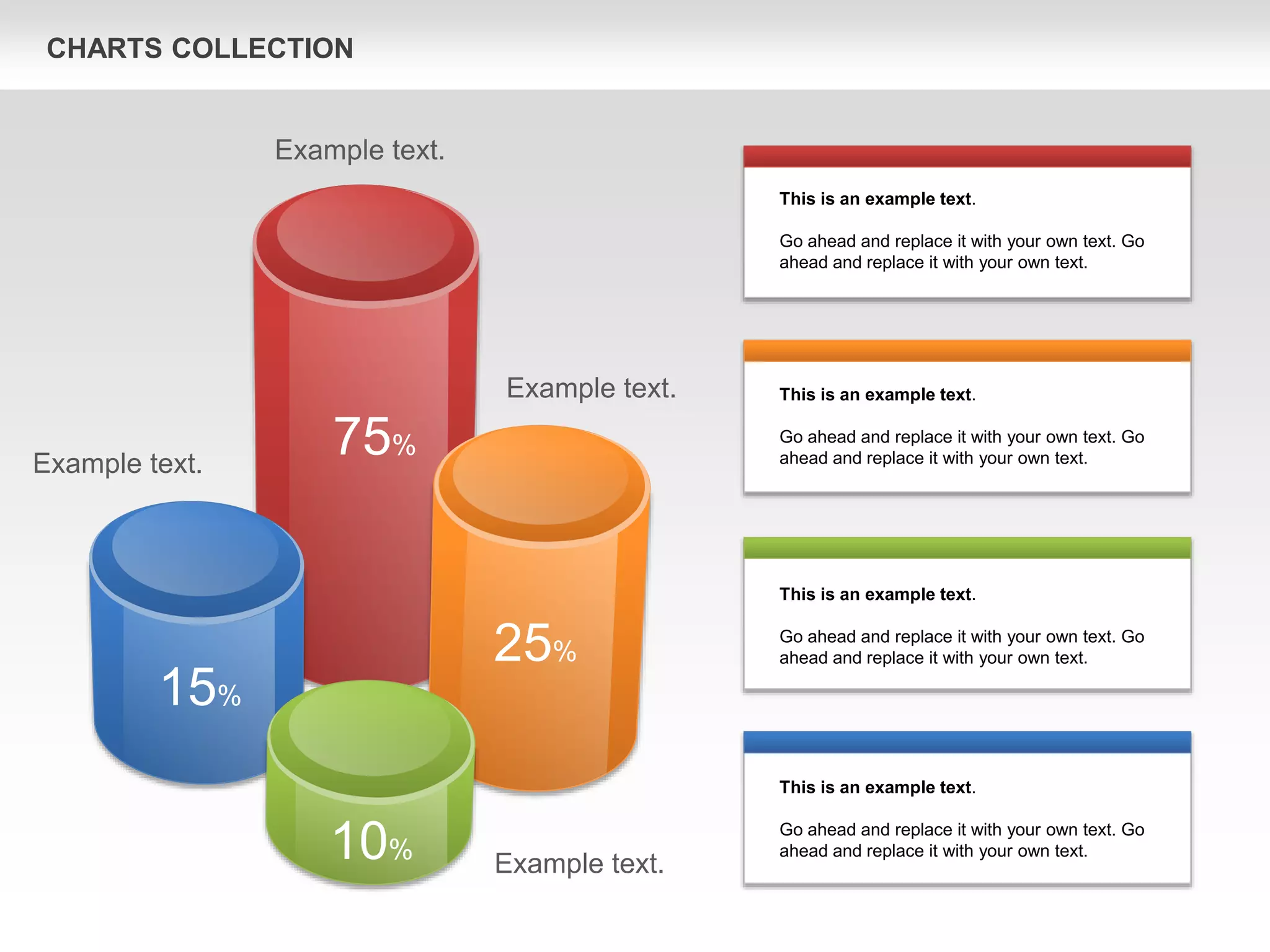 CHARTS COLLECTION
75%
25%
15%
10%
This is an example text.
Go ahead and replace it with your own text. Go
ahead and replace it with your own text.
This is an example text.
Go ahead and replace it with your own text. Go
ahead and replace it with your own text.
This is an example text.
Go ahead and replace it with your own text. Go
ahead and replace it with your own text.
This is an example text.
Go ahead and replace it with your own text. Go
ahead and replace it with your own text.
Example text.
Example text.
Example text.
Example text.
 