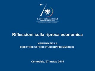 Riflessioni sulla ripresa economica
MARIANO BELLA
DIRETTORE UFFICIO STUDI CONFCOMMERCIO
Cernobbio, 27 marzo 2015
 