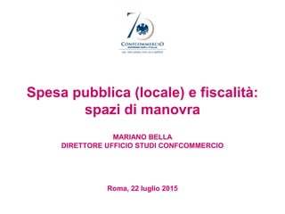 Spesa pubblica (locale) e fiscalità:
spazi di manovra
MARIANO BELLA
DIRETTORE UFFICIO STUDI CONFCOMMERCIO
Roma, 22 luglio 2015
 