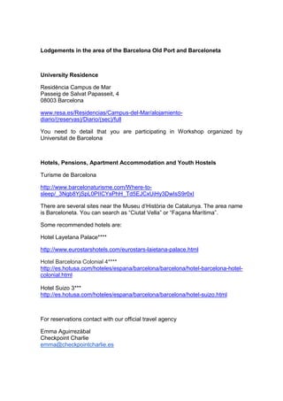 Lodgements in the area of the Barcelona Old Port and Barceloneta



University Residence

Residència Campus de Mar
Passeig de Salvat Papasseit, 4
08003 Barcelona

www.resa.es/Residencias/Campus-del-Mar/alojamiento-
diario/(reservas)/Diario/(sec)/full

You need to detail that you are participating in Workshop organized by
Universitat de Barcelona



Hotels, Pensions, Apartment Accommodation and Youth Hostels

Turisme de Barcelona

http://www.barcelonaturisme.com/Where-to-
sleep/_3Ngb8YjSpL0PIICYsPhH_Td5EJCxUiHy3DwIsS9r0xI

There are several sites near the Museu d’Història de Catalunya. The area name
is Barceloneta. You can search as “Ciutat Vella” or “Façana Marítima”.

Some recommended hotels are:

Hotel Layetana Palace****

http://www.eurostarshotels.com/eurostars-laietana-palace.html

Hotel Barcelona Colonial 4****
http://es.hotusa.com/hoteles/espana/barcelona/barcelona/hotel-barcelona-hotel-
colonial.html

Hotel Suizo 3***
http://es.hotusa.com/hoteles/espana/barcelona/barcelona/hotel-suizo.html



For reservations contact with our official travel agency

Emma Aguirrezábal
Checkpoint Charlie
emma@checkpointcharlie.es
 