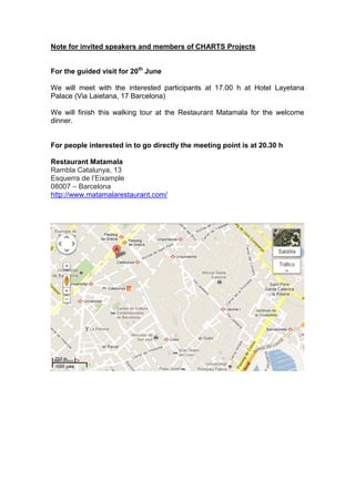 Note for invited speakers and members of CHARTS Projects


For the guided visit for 20th June

We will meet with the interested participants at 17.00 h at Hotel Layetana
Palace (Via Laietana, 17 Barcelona)

We will finish this walking tour at the Restaurant Matamala for the welcome
dinner.


For people interested in to go directly the meeting point is at 20.30 h

Restaurant Matamala
Rambla Catalunya, 13
Esquerra de l’Eixample
08007 – Barcelona
http://www.matamalarestaurant.com/
 