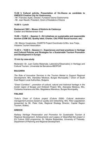 13.30 h Cultural activity. Presentation of Vic-Osona as candidate to
UNESCO Creative City for Gastronomy
- Mr. Francesc Ayats, Director, Fundació Osona Gastronomia
- Mr. Joan Naudó, President, Gremi d’Hostaleria d’Osona

14.00 h - Lunch

Restaurant 1881 – Museu d’Història de Catalunya
Catalan and Mediterranean food

15.00 – 15.45 h - Session 3 - EU initiatives on sustainable and responsible
tourism (COM 352, Quality label, Charter, CALYPSO Social tourism, etc)

- Mr. Manos Vougioukas, CHARTS Project Coordinator & Mrs. Ieva Treija,
Vidzeme Tourism Association

15.45 h – 19.00 h - Session 4 – Experiences and best practices in Heritage
and Cultural Policies and Strategies for a Sustainable Tourism Promotion
and Development in Europe

15 min by case-study

Moderator: Dr. Juan Carlos Matamala, Laboratory/Observatory in Heritage and
Cultural Tourism, Universitat de Barcelona-IBERTUR

BULGARIA

The Role of Innovative Services in the Tourism Market to Support Regional
Development, Mrs. Atanaska Nikolova, Burgas Municipality / Union of South
East Region Local Authorities, Bulgaria

"Green Corridors" - promotion of cultural, natural and historical heritage in the
border region of Burgas and Kirklareli Project, Mrs. Atanaska Nikolova, Mrs.
Yordanka Ananieva and Mrs. Magdalena Manolova, Burgas Municipality

FINLAND

Turku’s Chain of Culture project (Culture DQN)- Cultural destination
management process based on quality and networking, Mrs. Päivi Lappalainen
(presented by Mr. Peter Cole, Regional Strategy Director, Capital Region
Tourism, Wales)

GREECE

Railway Heritage Preservation and Promotion for Sustainable Tourism &
Regional Development: Achievements and Legacy of SteamRail.Net project in
EU Culture 2000 programme, Dr. Nikolos Bogiazides, University of Thessaly,
Department of Planning and Regional Development
 