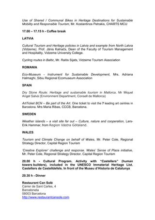 Use of Shared / Communal Bikes in Heritage Destinations for Sustainable
Mobility and Responsible Tourism, Mr. Kostantinos Petrakis, CHARTS MCU

17.00 – 17.15 h - Coffee break

LATVIA

Cultural Tourism and Heritage policies in Latvia and example from North Latvia
(Vidzeme), Prof. Jānis Kalnačs, Dean of the Faculty of Tourism Management
and Hospitality, Vidzeme University College.

Cycling routes in Baltic, Mr. Raitis Sijats, Vidzeme Tourism Association

ROMANIA

Eco-Museum - Instrument for Sustainable Development, Mrs. Adriana
Halmaghi, Sibiu Regional Ecomuseum Association

SPAIN

Dry Stone Route: Heritage and sustainable tourism in Mallorca, Mr Miquel
Angel Salvà (Environment Department, Consell de Mallorca)

ArtTicket BCN – Be part of the Art. One ticket to visit the 7 leading art centres in
Barcelona. Mrs Maria Ribas, CCCB, Barcelona.

SWEDEN

Weather islands – a visit site far out – Culture, nature and cooperation, Lars-
Erik Hammar, from Region Västra Götaland.

WALES

Tourism and Climate Change on behalf of Wales, Mr. Peter Cole, Regional
Strategy Director, Capital Region Tourism

‘Creative Explorer’ challenge and response. Wales’ Sense of Place initiative,
Mr. Peter Cole, Regional Strategy Director, Capital Region Tourism

20.00 h - Cultural Program. Activity with “Castellers” (human
towers builders), included in the UNESCO Immaterial Heritage List.
Castellers de Castelldefels. In front of the Museu d’Historia de Catalunya

20.30 h - Dinner

Restaurant Can Solé
Carrer de Sant Carles, 4
Barceloneta
08003 Barcelona
http://www.restaurantcansole.com
 