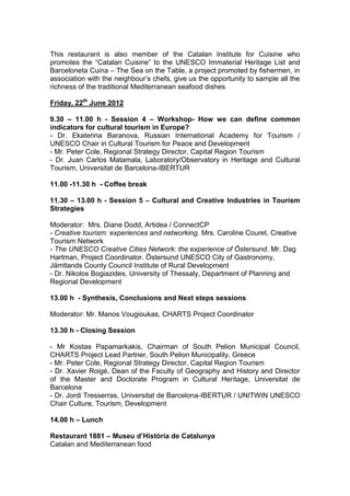 This restaurant is also member of the Catalan Institute for Cuisine who
promotes the “Catalan Cuisine” to the UNESCO Immaterial Heritage List and
Barceloneta Cuina – The Sea on the Table, a project promoted by fishermen, in
association with the neighbour’s chefs, give us the opportunity to sample all the
richness of the traditional Mediterranean seafood dishes

Friday, 22th June 2012

9.30 – 11.00 h - Session 4 – Workshop- How we can define common
indicators for cultural tourism in Europe?
- Dr. Ekaterina Baranova, Russian International Academy for Tourism /
UNESCO Chair in Cultural Tourism for Peace and Development
- Mr. Peter Cole, Regional Strategy Director, Capital Region Tourism
- Dr. Juan Carlos Matamala, Laboratory/Observatory in Heritage and Cultural
Tourism, Universitat de Barcelona-IBERTUR

11.00 -11.30 h - Coffee break

11.30 – 13.00 h - Session 5 – Cultural and Creative Industries in Tourism
Strategies

Moderator: Mrs. Diane Dodd, Artidea / ConnectCP
- Creative tourism: experiences and networking. Mrs. Caroline Couret, Creative
Tourism Network
- The UNESCO Creative Cities Network: the experience of Östersund. Mr. Dag
Hartman, Project Coordinator. Östersund UNESCO City of Gastronomy,
Jämtlands County Council Institute of Rural Development
- Dr. Nikolos Bogiazides, University of Thessaly, Department of Planning and
Regional Development

13.00 h - Synthesis, Conclusions and Next steps sessions

Moderator: Mr. Manos Vougioukas, CHARTS Project Coordinator

13.30 h - Closing Session

- Mr Kostas Papamarkakis, Chairman of South Pelion Municipal Council,
CHARTS Project Lead Partner, South Pelion Municipality, Greece
- Mr. Peter Cole, Regional Strategy Director, Capital Region Tourism
- Dr. Xavier Roigé, Dean of the Faculty of Geography and History and Director
of the Master and Doctorate Program in Cultural Heritage, Universitat de
Barcelona
- Dr. Jordi Tresserras, Universitat de Barcelona-IBERTUR / UNITWIN UNESCO
Chair Culture, Tourism, Development

14.00 h – Lunch

Restaurant 1881 – Museu d’Història de Catalunya
Catalan and Mediterranean food
 