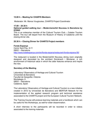 15.00 h – Meeting for CHARTS Members

Moderator: Mr. Manos Vougioukas, CHARTS Project Coordinator

17.00 – 20.30 h
Optional guided walking tour – Modernisme/Art Nouveau in Barcelona by
ICONO
This is an enterprise member of the Cultural Tourism Club – Catalan Tourism
Board. The tour will depart from the Museum of History of Catalonia until the
closing dinner site.

20.30 h – Closing Dinner for CHARTS Project members

Fonda Espanya
Carrer Sant Pau, 9-11
08001 – Barcelona
http://www.hotelespanya.com/en/fonda-espana/restaurant-fonda-espana-56/

The restaurant is located in the Modernist/Art Nouveau dining room originally
designed and decorated by the architect Domènech i Montaner, a rich
environment of historical value in which the older features enhance and inspire
the new.

Secretary of the Meeting

Laboratory/ Observatory of Heritage and Cultural Tourism
Universitat de Barcelona
Facultat de Geografia i Historia
Montalegre, 6
08001 – Barcelona
Catalonia, Spain

The Laboratory/ Observatory of Heritage and Cultural Tourism is a new initiative
created in 2012 by Universitat de Barcelona and IBERTUR Network for the
implementation of the applied research program and technical assistance
associated to the CHARTS project and the European Cultural Tourism Network.

The Training Course will produce learning materials and a handbook which can
be useful for the Workshops, as well for wider dissemination.

A short interview to the participants will be recorded in order to videos
associated to the training materials
 
