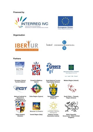 Financed by




Organisation




Partners




 European Cultural        Consell de Mallorca    Greek National Tourism    Midland Region (Ireland)
 Tourism Network               (Spain)            Organization (Greece)




National Institute for   Pafos Region (Cyprus)     South-East Region       South Pelion – Thessaly
    Research &                                         (Bulgaria)             Region (Greece)
  Development in
Tourism (Romania)




  Vastra Gotland         Veneto Region (Italy)     Vidzeme Tourism             Welsh Assembly
    (Sweden)                                      Association (Latvia)    Government - Wales (United
                                                                                 Kingdom)
 