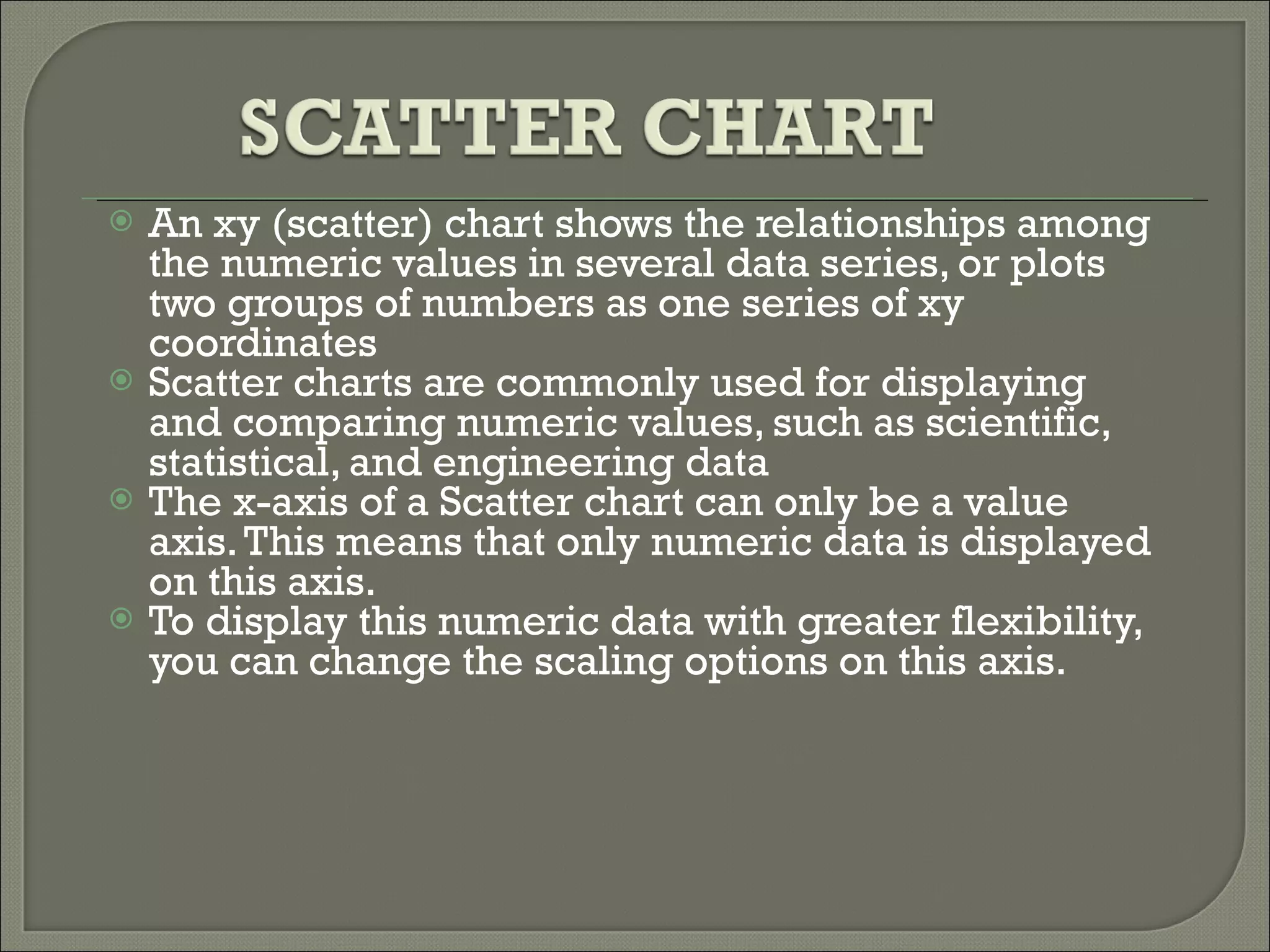 An xy (scatter) chart shows the relationships among the numeric values in several data series, or plots two groups of numbers as one series of xy coordinates  Scatter charts are commonly used for displaying and comparing numeric values, such as scientific, statistical, and engineering data  The x-axis of a Scatter chart can only be a value axis. This means that only numeric data is displayed on this axis. To display this numeric data with greater flexibility, you can change the scaling options on this axis. 