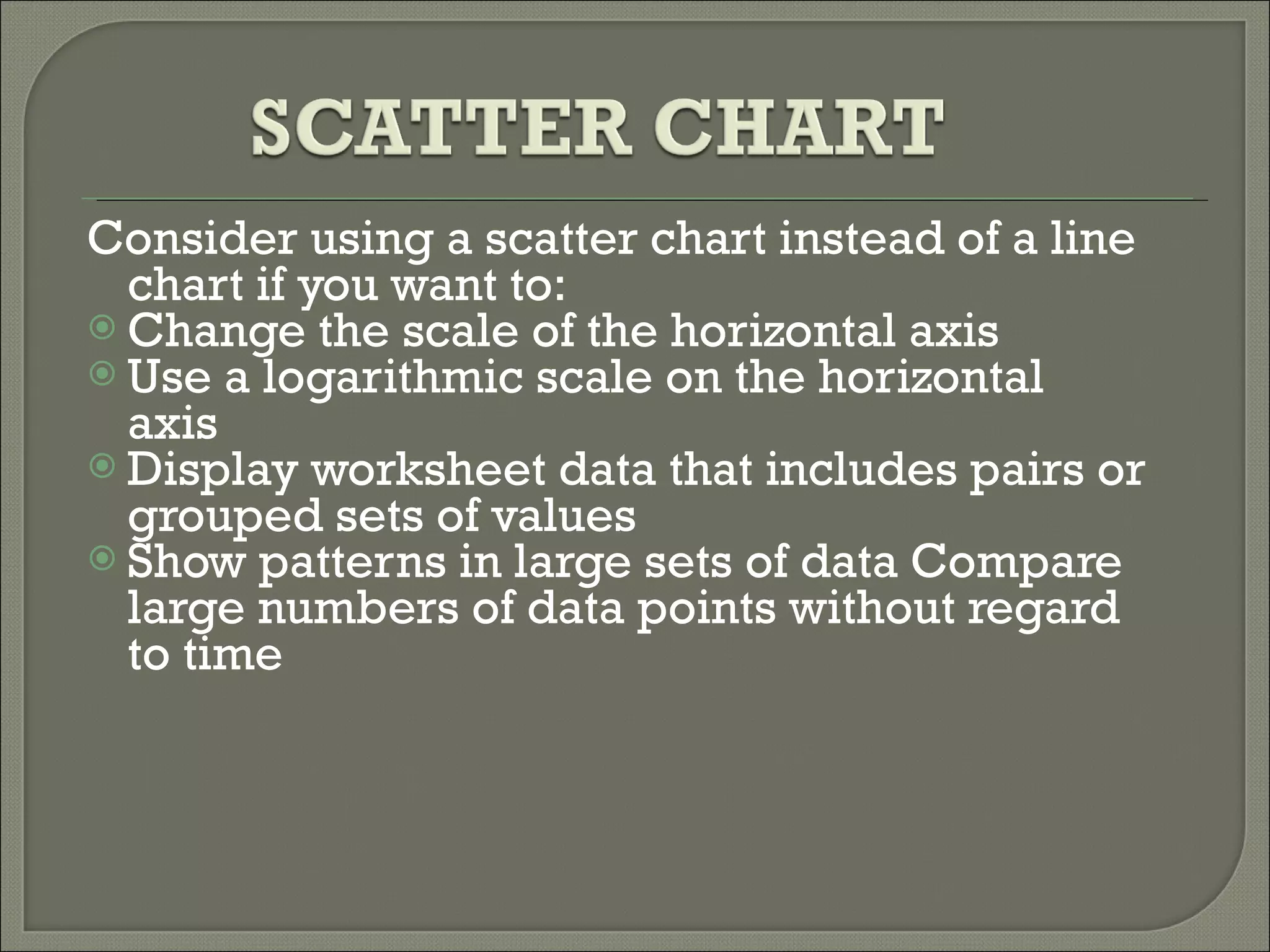 Consider using a scatter chart instead of a line chart if you want to:  Change the scale of the horizontal axis   Use a logarithmic scale on the horizontal axis     Display worksheet data that includes pairs or grouped sets of values     Show patterns in large sets of data Compare large numbers of data points without regard to time 