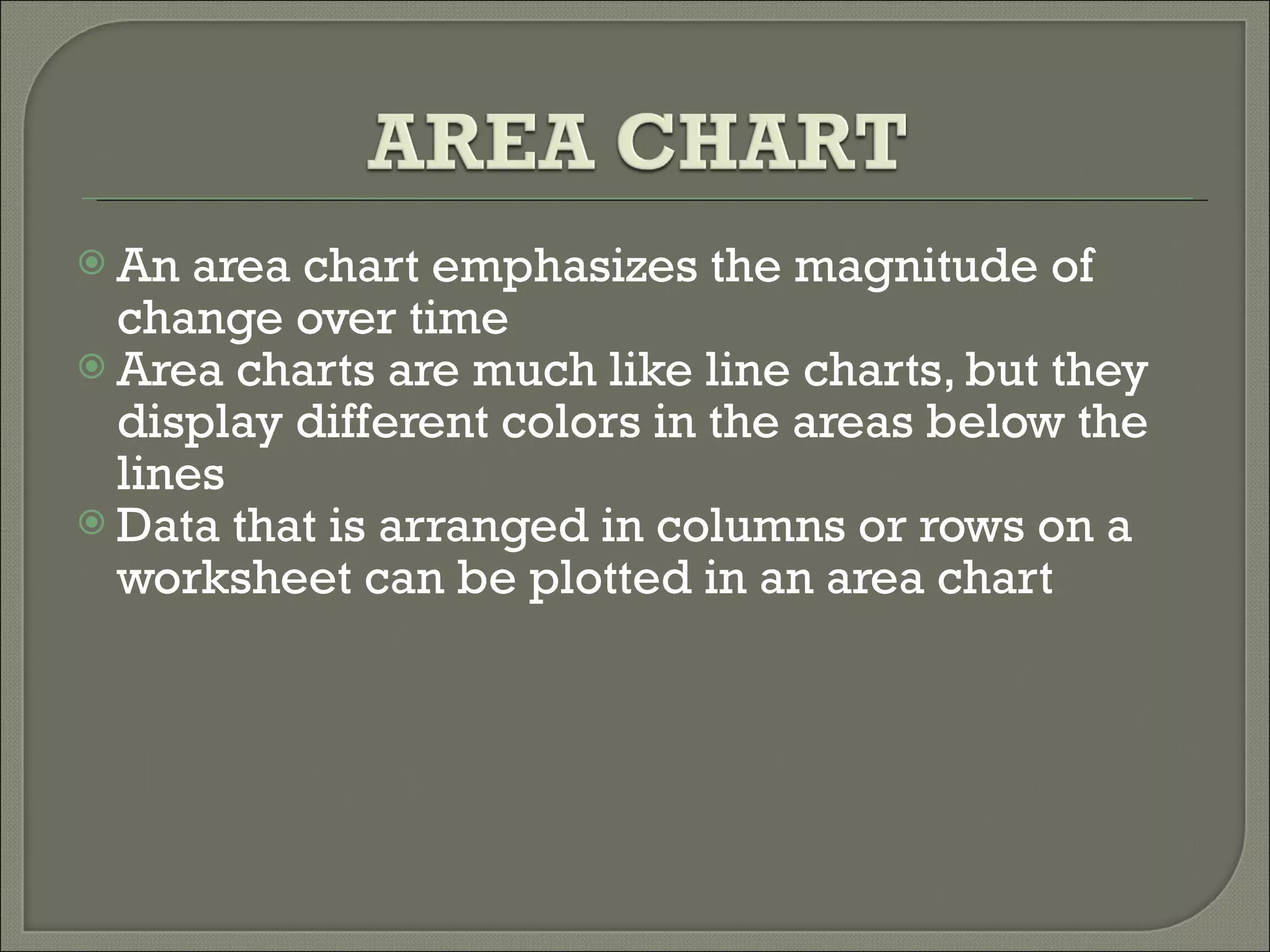 An area chart emphasizes the magnitude of change over time  Area charts are much like line charts, but they display different colors in the areas below the lines  Data that is arranged in columns or rows on a worksheet can be plotted in an area chart  