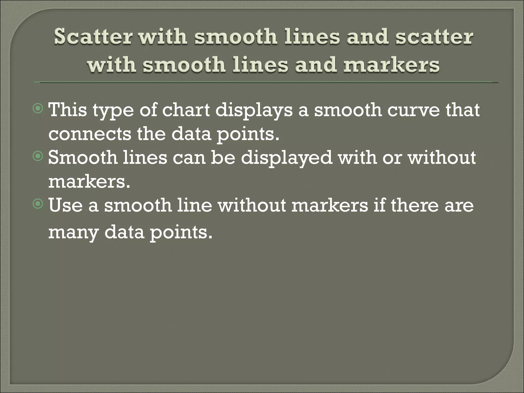 This type of chart displays a smooth curve that connects the data points.  Smooth lines can be displayed with or without markers.  Use a smooth line without markers if there are many data points.   
