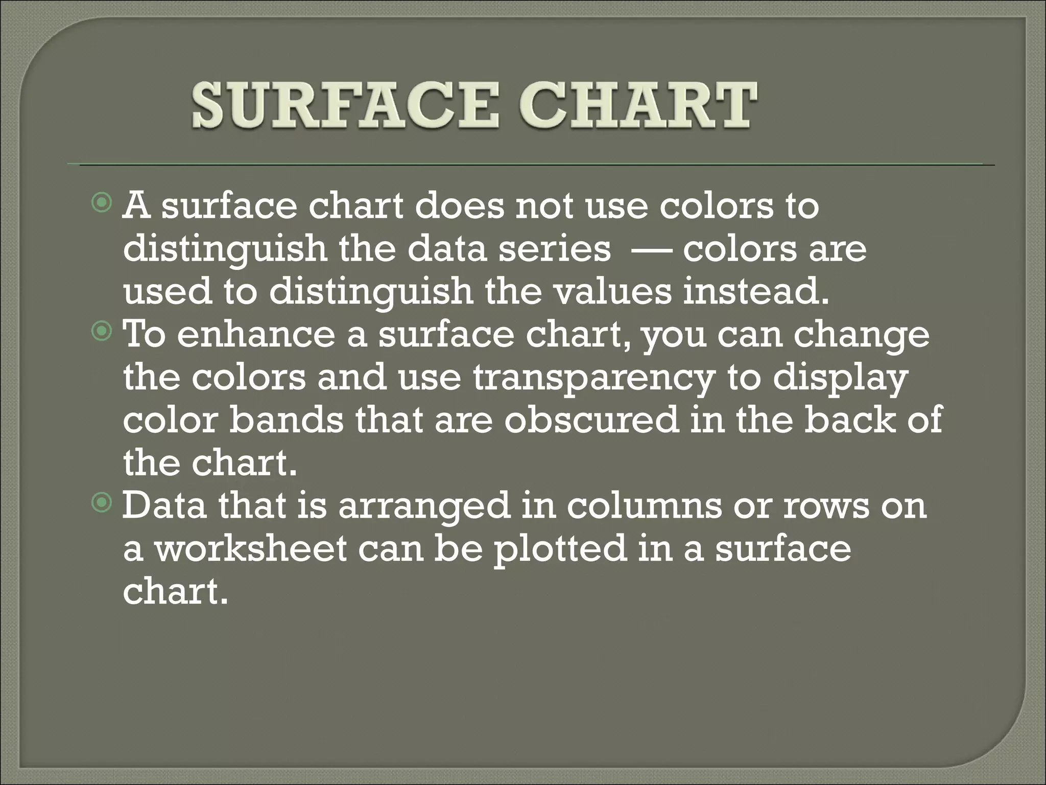 A surface chart does not use colors to distinguish the data series  — colors are used to distinguish the values instead.  To enhance a surface chart, you can change the colors and use transparency to display color bands that are obscured in the back of the chart.  Data that is arranged in columns or rows on a worksheet can be plotted in a surface chart.  