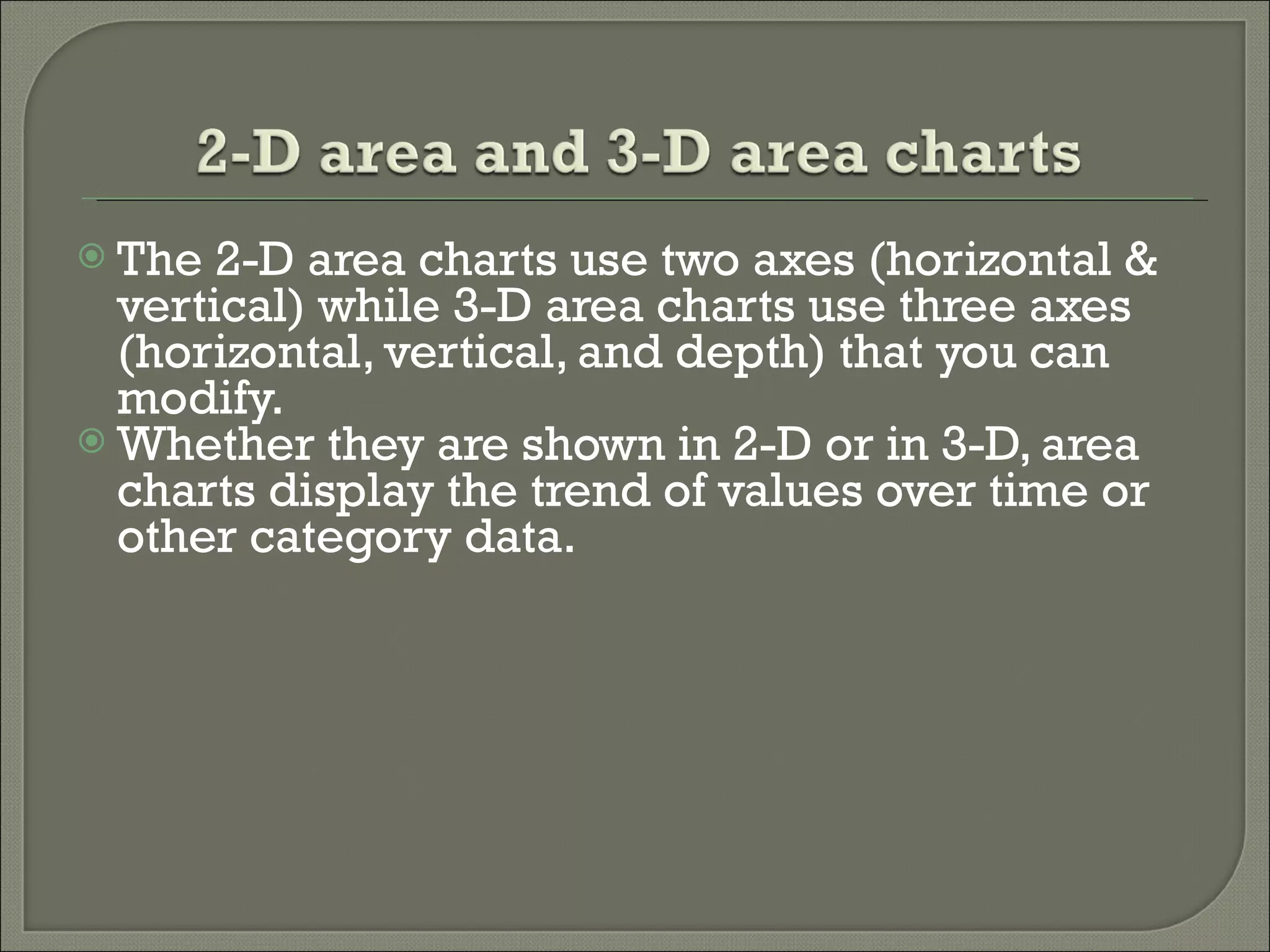 The 2-D area charts use two axes (horizontal & vertical) while 3-D area charts use three axes (horizontal, vertical, and depth) that you can modify.  Whether they are shown in 2-D or in 3-D, area charts display the trend of values over time or other category data.  