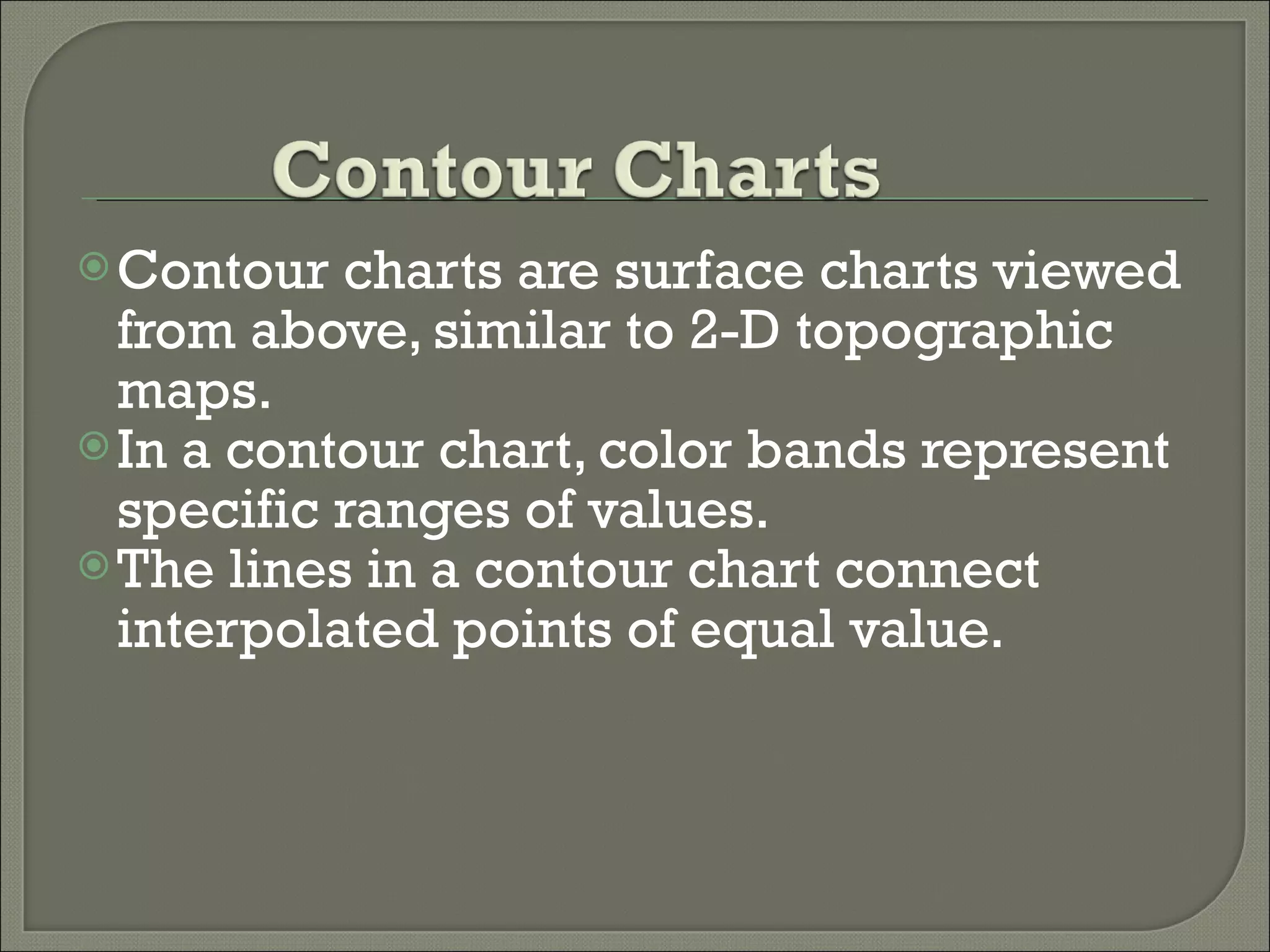 Contour charts are surface charts viewed from above, similar to 2-D topographic maps.  In a contour chart, color bands represent specific ranges of values. The lines in a contour chart connect interpolated points of equal value. 