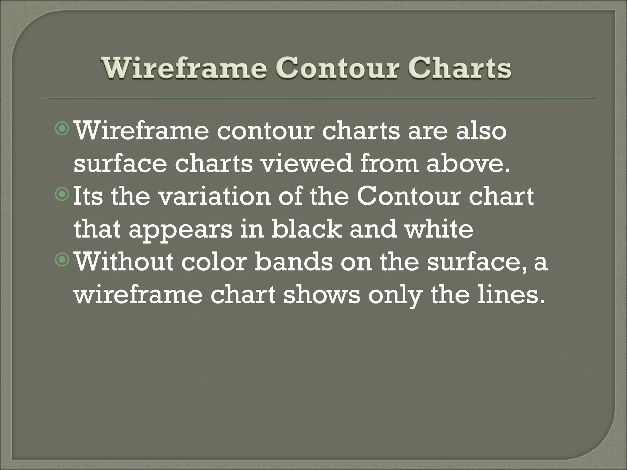 Wireframe contour charts are also surface charts viewed from above. Its the variation of the Contour chart that appears in black and white  Without color bands on the surface, a wireframe chart shows only the lines. 