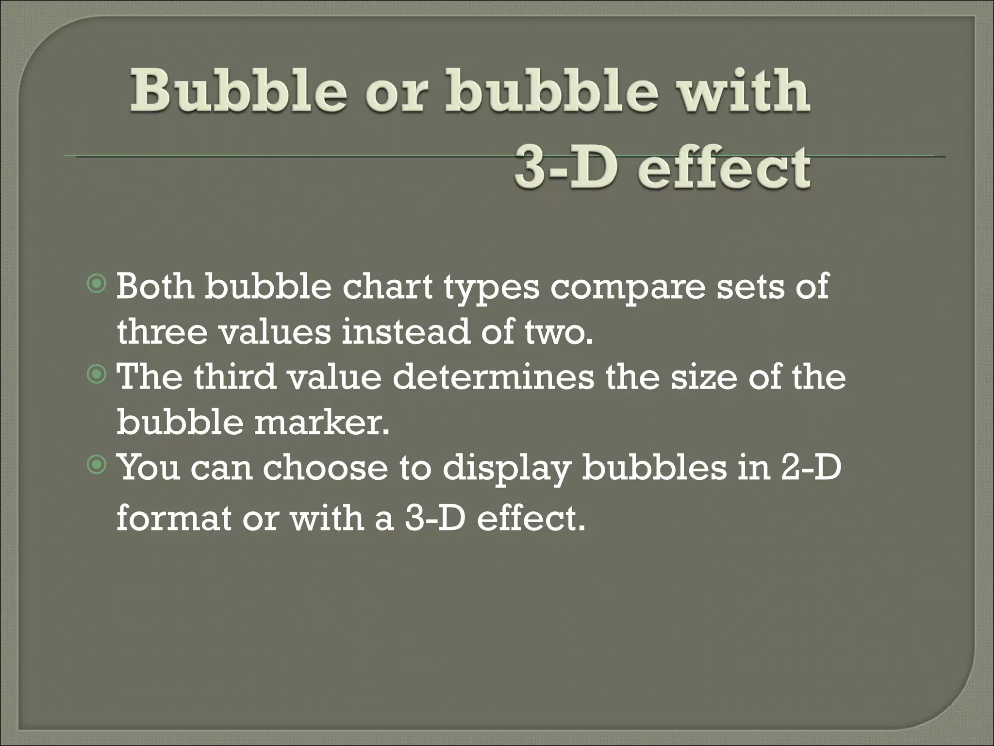 Both bubble chart types compare sets of three values instead of two.  The third value determines the size of the bubble marker.  You can choose to display bubbles in 2-D format or with a 3-D effect.   