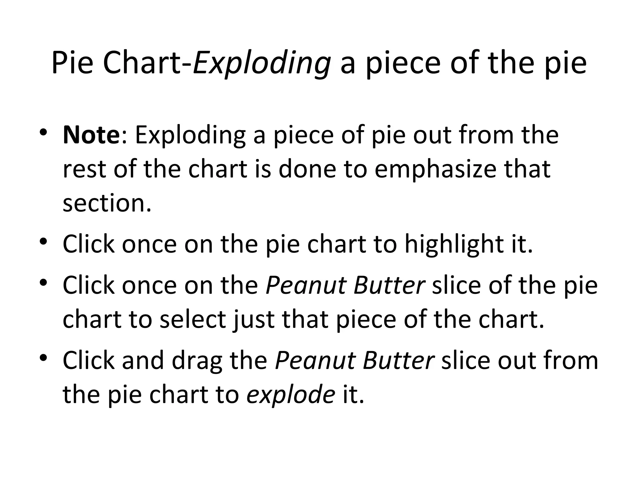 Pie Chart- Exploding  a piece of the pie Note : Exploding a piece of pie out from the rest of the chart is done to emphasize that section.  Click once on the pie chart to highlight it. Click once on the  Peanut Butter  slice of the pie chart to select just that piece of the chart. Click and drag the  Peanut Butter  slice out from the pie chart to  explode  it. 