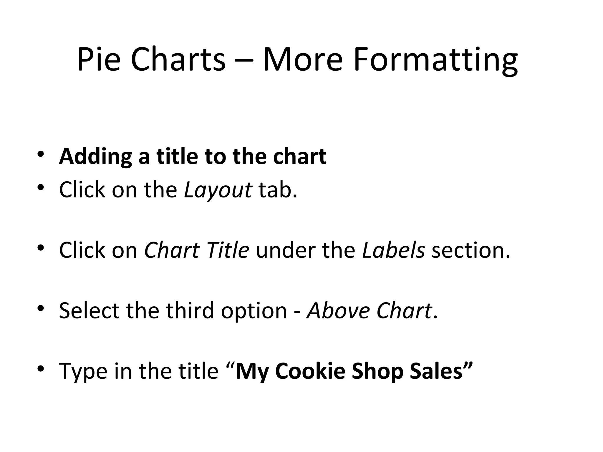 Pie Charts – More Formatting  Adding a title to the chart   Click on the  Layout  tab. Click on  Chart Title  under the  Labels  section. Select the third option -  Above Chart . Type in the title “ My Cookie Shop Sales” 