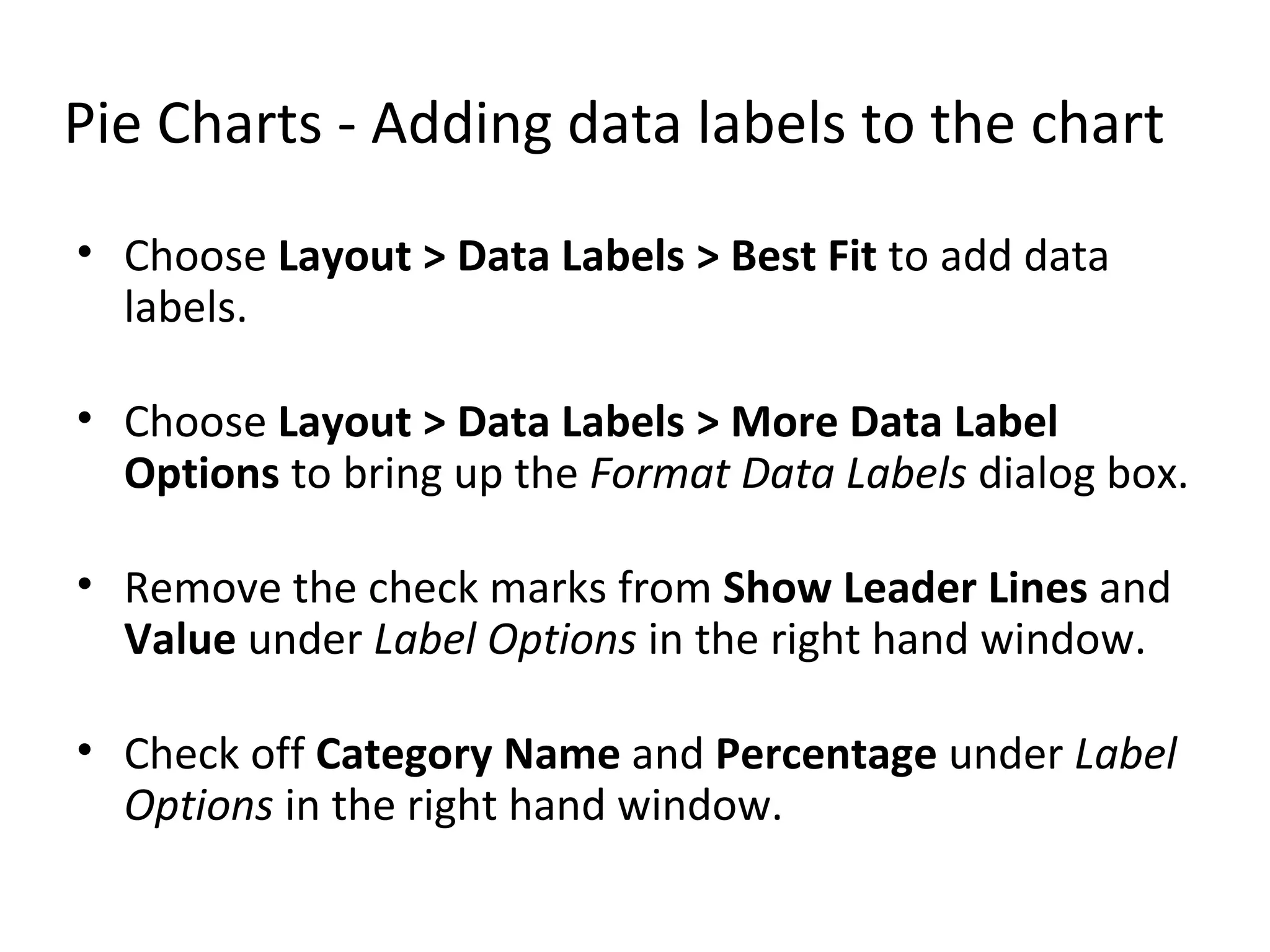 Pie Charts - Adding data labels to the chart Choose  Layout > Data Labels > Best Fit  to add data labels. Choose  Layout > Data Labels > More Data Label Options  to bring up the  Format Data Labels  dialog box. Remove the check marks from  Show Leader Lines  and  Value  under  Label Options  in the right hand window. Check off  Category Name  and  Percentage  under  Label Options  in the right hand window.  