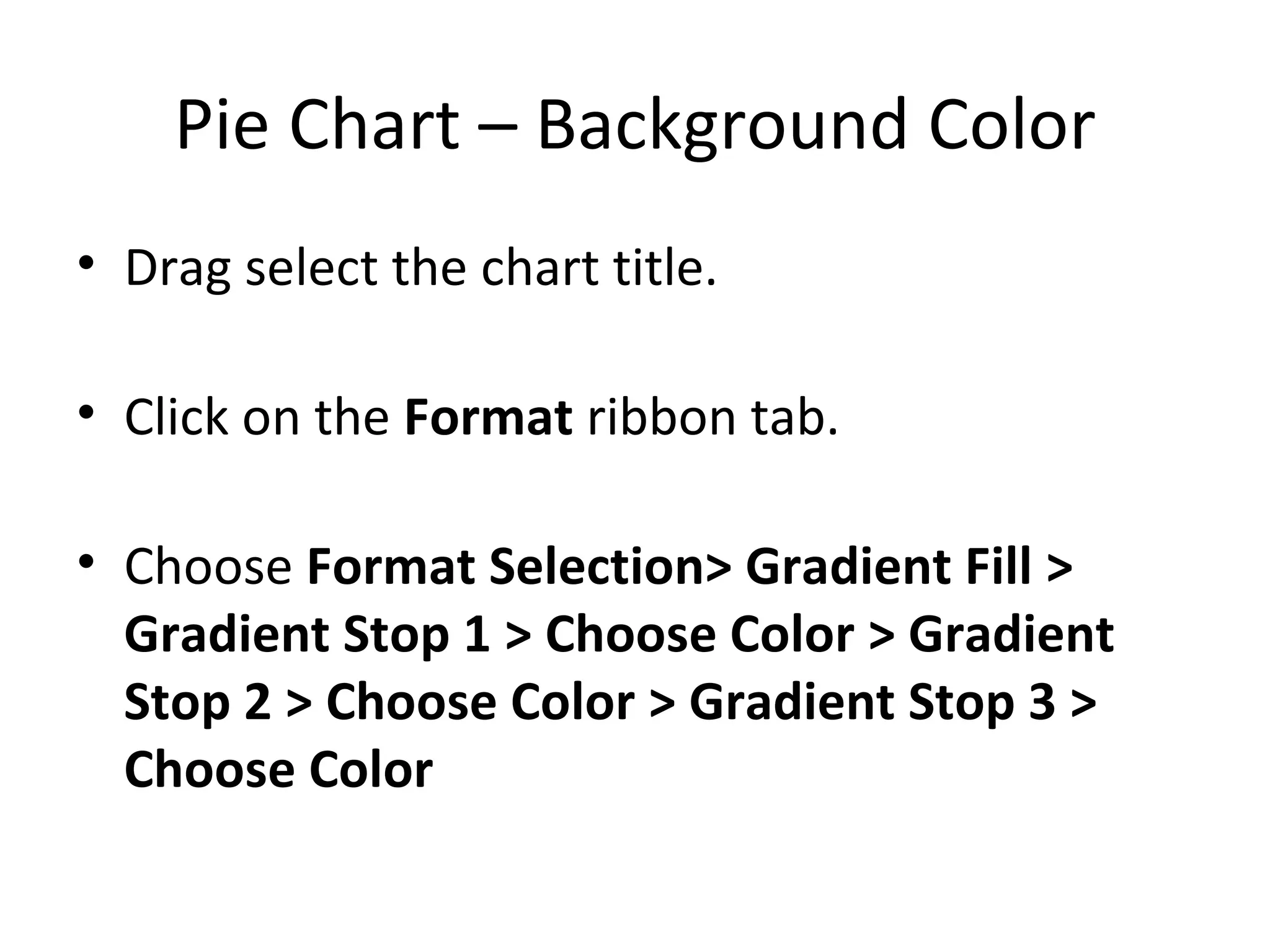 Pie Chart – Background Color Drag select the chart title. Click on the  Format  ribbon tab. Choose  Format Selection> Gradient Fill > Gradient Stop 1 > Choose Color > Gradient Stop 2 > Choose Color > Gradient Stop 3 > Choose Color 