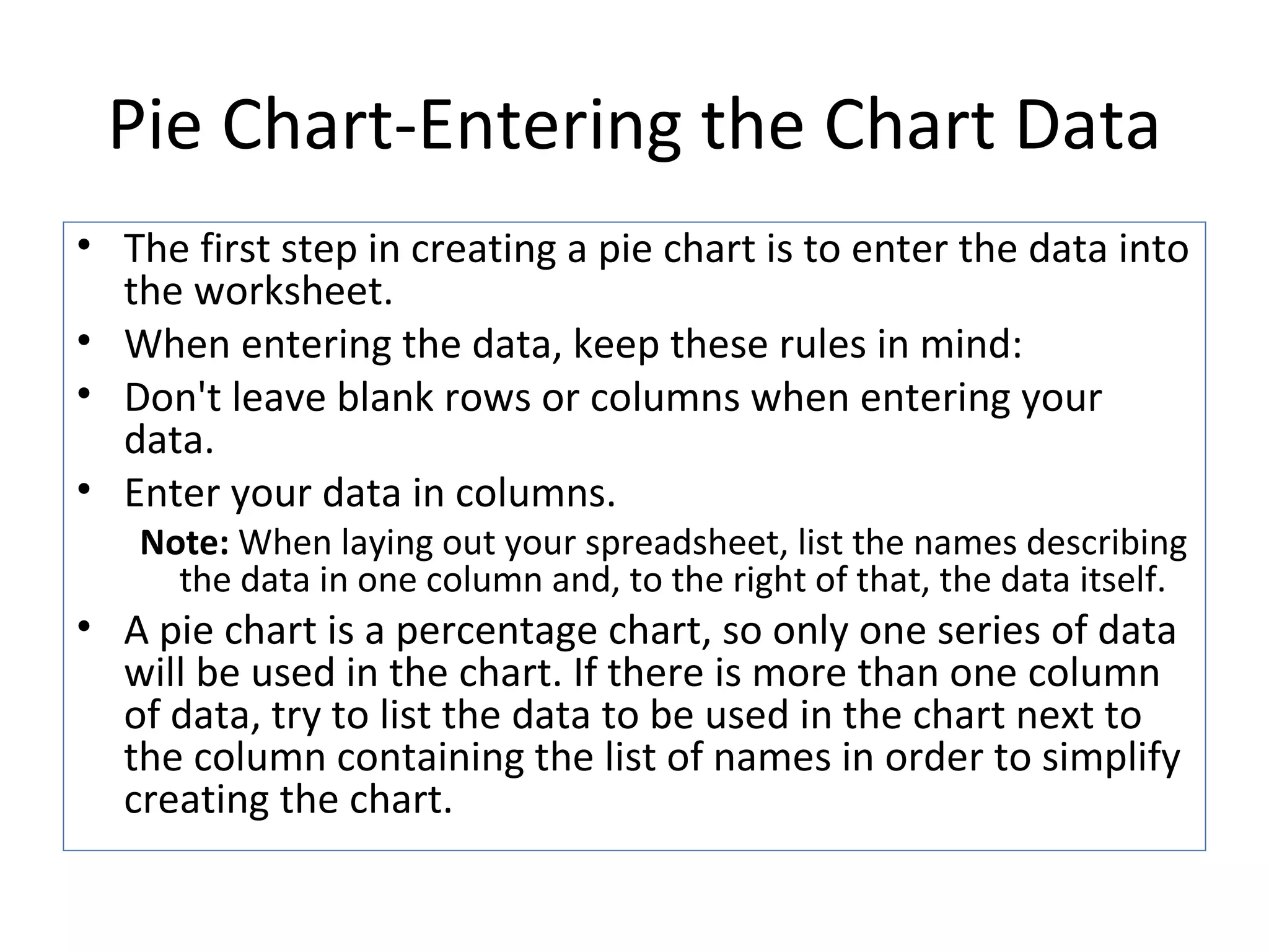 Pie Chart-Entering the Chart Data The first step in creating a pie chart is to enter the data into the worksheet.  When entering the data, keep these rules in mind:  Don't leave blank rows or columns when entering your data. Enter your data in columns.  Note:  When laying out your spreadsheet, list the names describing the data in one column and, to the right of that, the data itself.  A pie chart is a percentage chart, so only one series of data will be used in the chart. If there is more than one column of data, try to list the data to be used in the chart next to the column containing the list of names in order to simplify creating the chart. 