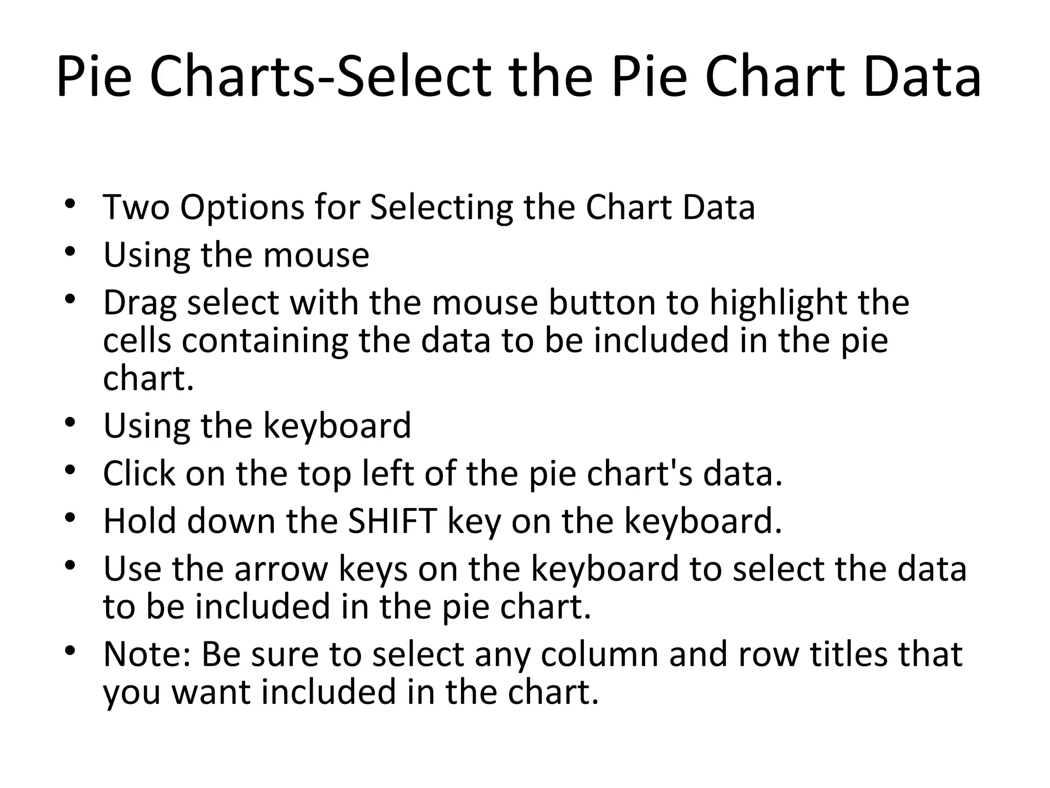 Two Options for Selecting the Chart Data Using the mouse  Drag select with the mouse button to highlight the cells containing the data to be included in the pie chart. Using the keyboard  Click on the top left of the pie chart's data.  Hold down the SHIFT key on the keyboard.  Use the arrow keys on the keyboard to select the data to be included in the pie chart. Note: Be sure to select any column and row titles that you want included in the chart.  Pie Charts-Select the Pie Chart Data 