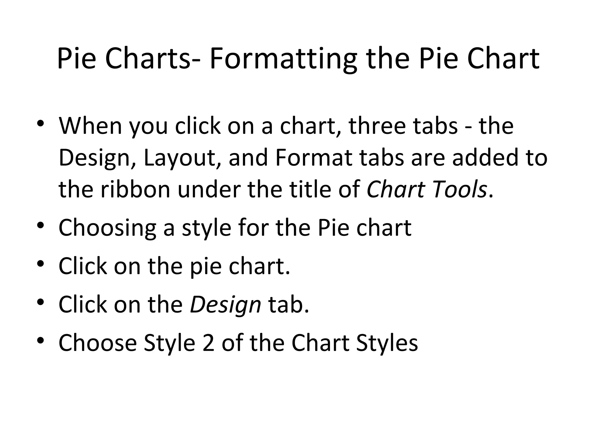 Pie Charts- Formatting the Pie Chart When you click on a chart, three tabs - the Design, Layout, and Format tabs are added to the ribbon under the title of  Chart Tools . Choosing a style for the Pie chart  Click on the pie chart. Click on the  Design  tab. Choose Style 2 of the Chart Styles 