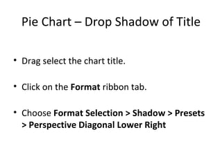 Pie Chart – Drop Shadow of Title Drag select the chart title. Click on the  Format  ribbon tab. Choose  Format Selection > Shadow > Presets > Perspective Diagonal Lower Right 