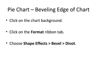 Pie Chart – Beveling Edge of Chart Click on the chart background. Click on the  Format  ribbon tab. Choose  Shape Effects > Bevel > Divot . 
