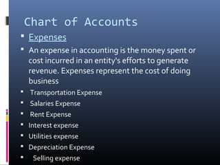 Chart of Accounts 
 Expenses 
 An expense in accounting is the money spent or 
cost incurred in an entity's efforts to generate 
revenue. Expenses represent the cost of doing 
business 
 Transportation Expense 
 Salaries Expense 
 Rent Expense 
 Interest expense 
 Utilities expense 
 Depreciation Expense 
 Selling expense 
