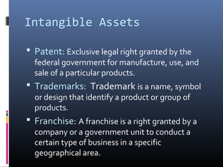 Intangible Assets 
 Patent: Exclusive legal right granted by the 
federal government for manufacture, use, and 
sale of a particular products. 
 Trademarks: Trademark is a name, symbol 
or design that identify a product or group of 
products. 
 Franchise: A franchise is a right granted by a 
company or a government unit to conduct a 
certain type of business in a specific 
geographical area. 
 
