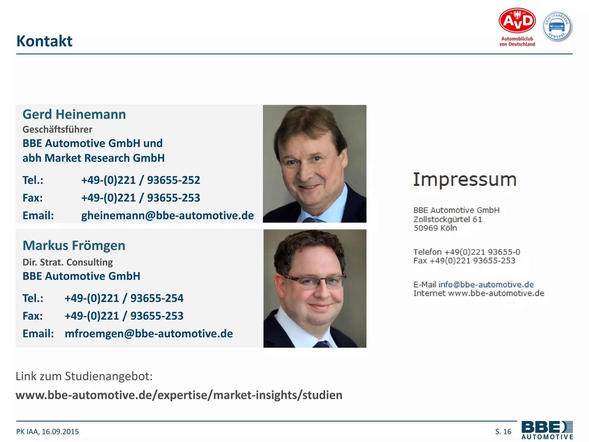 PK IAA, 16.09.2015 S. 16
Kontakt
Gerd Heinemann
Geschäftsführer
BBE Automotive GmbH und
abh Market Research GmbH
Tel.: +49-(0)221 / 93655-252
Fax: +49-(0)221 / 93655-253
Email: gheinemann@bbe-automotive.de
Markus Frömgen
Dir. Strat. Consulting
BBE Automotive GmbH
Tel.: +49-(0)221 / 93655-254
Fax: +49-(0)221 / 93655-253
Email: mfroemgen@bbe-automotive.de
Link zum Studienangebot:
www.bbe-automotive.de/expertise/market-insights/studien
 