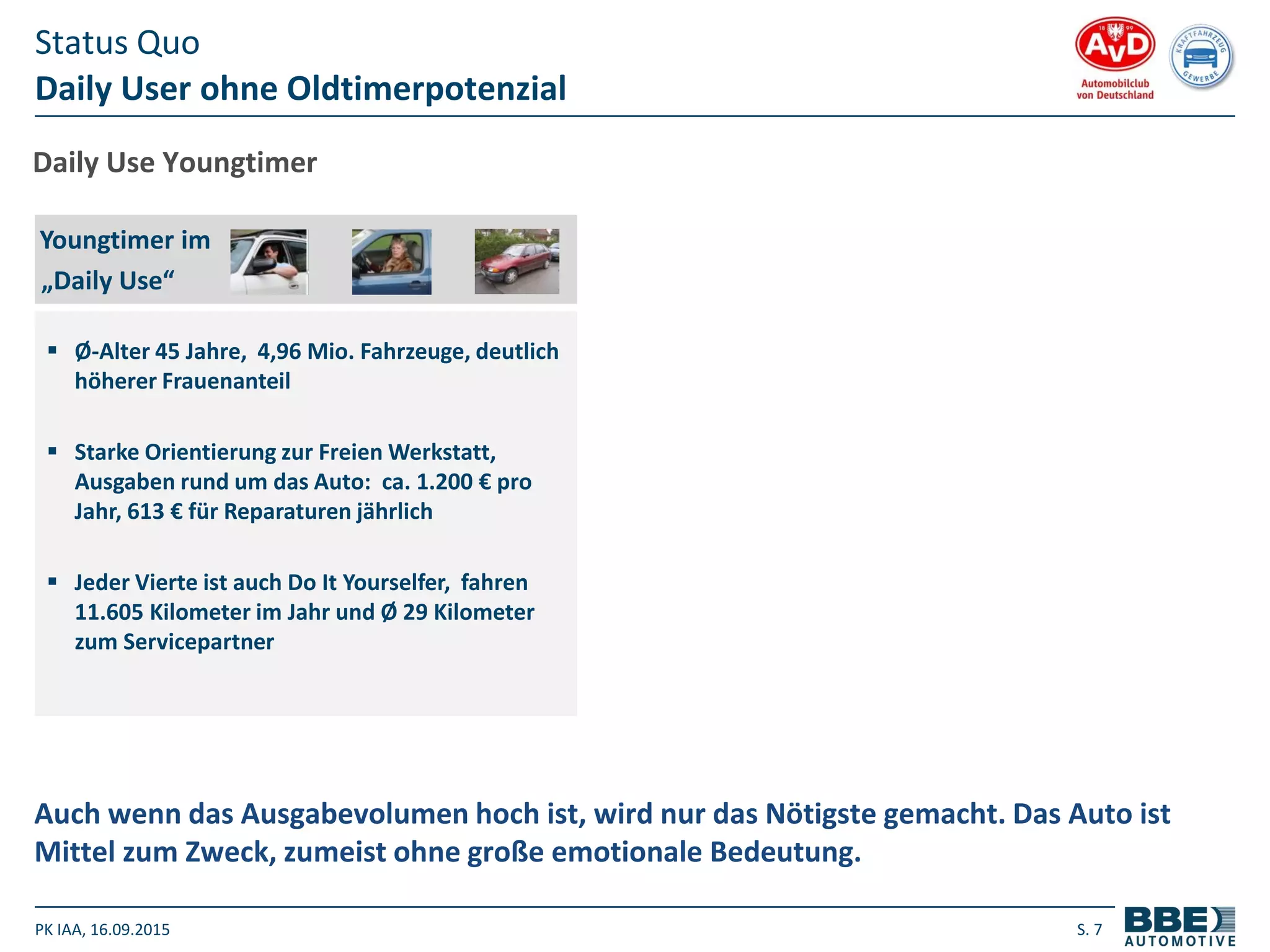 PK IAA, 16.09.2015 S. 7
Daily User ohne Oldtimerpotenzial
Status Quo
Auch wenn das Ausgabevolumen hoch ist, wird nur das Nötigste gemacht. Das Auto ist
Mittel zum Zweck, zumeist ohne große emotionale Bedeutung.
Daily Use Youngtimer
 Ø-Alter 45 Jahre, 4,96 Mio. Fahrzeuge, deutlich
höherer Frauenanteil
 Starke Orientierung zur Freien Werkstatt,
Ausgaben rund um das Auto: ca. 1.200 € pro
Jahr, 613 € für Reparaturen jährlich
 Jeder Vierte ist auch Do It Yourselfer, fahren
11.605 Kilometer im Jahr und Ø 29 Kilometer
zum Servicepartner
Youngtimer im
„Daily Use“
 