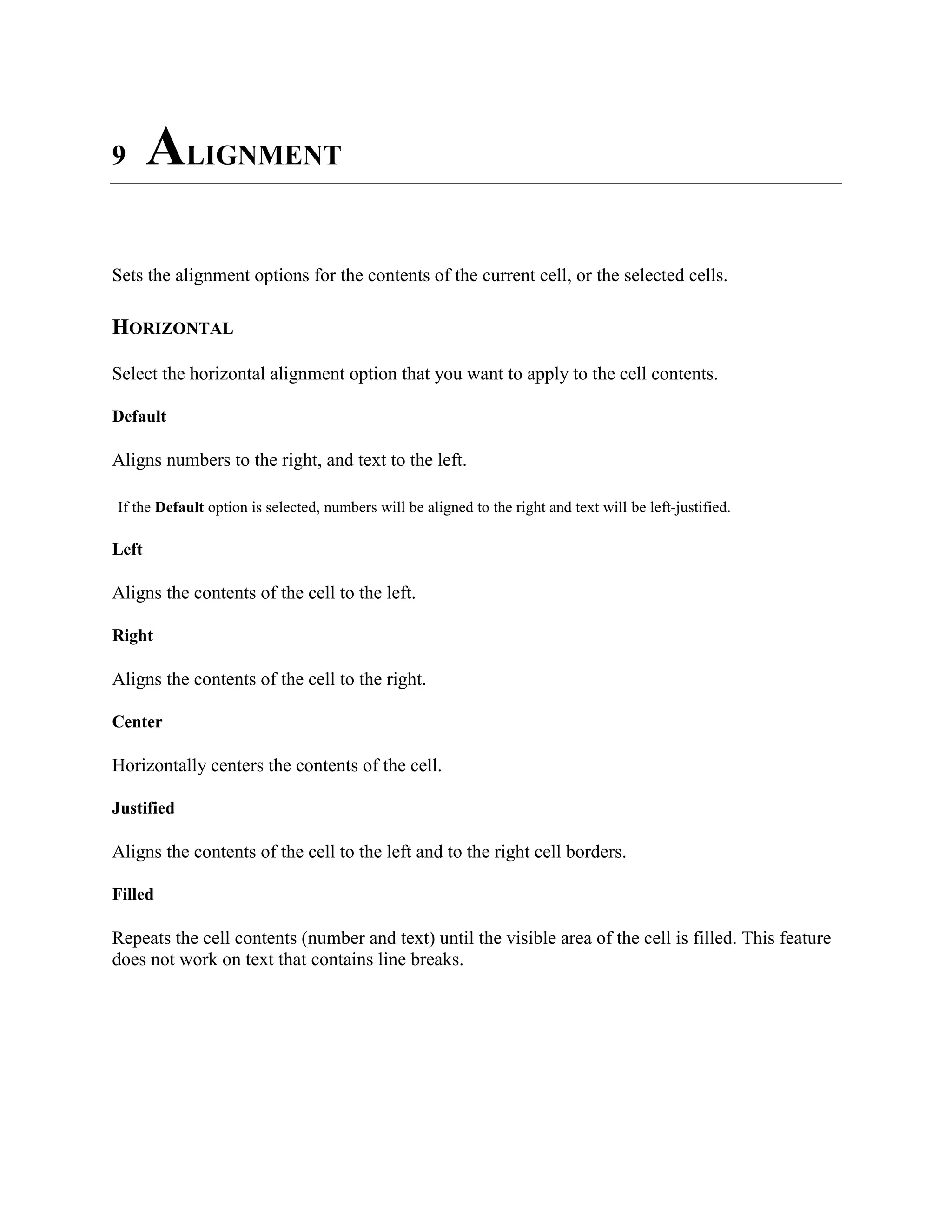 9 ALIGNMENT
Sets the alignment options for the contents of the current cell, or the selected cells.
HORIZONTAL
Select the horizontal alignment option that you want to apply to the cell contents.
Default
Aligns numbers to the right, and text to the left.
If the Default option is selected, numbers will be aligned to the right and text will be left-justified.
Left
Aligns the contents of the cell to the left.
Right
Aligns the contents of the cell to the right.
Center
Horizontally centers the contents of the cell.
Justified
Aligns the contents of the cell to the left and to the right cell borders.
Filled
Repeats the cell contents (number and text) until the visible area of the cell is filled. This feature
does not work on text that contains line breaks.
 