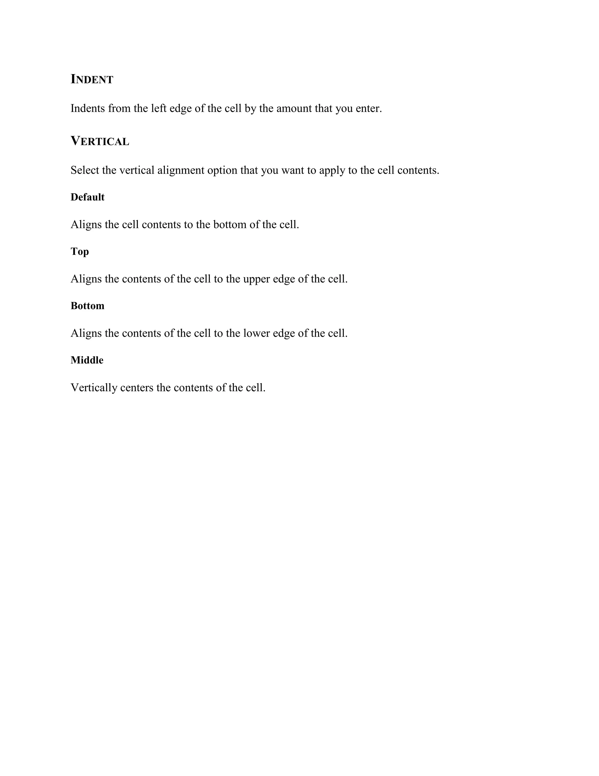 INDENT
Indents from the left edge of the cell by the amount that you enter.
VERTICAL
Select the vertical alignment option that you want to apply to the cell contents.
Default
Aligns the cell contents to the bottom of the cell.
Top
Aligns the contents of the cell to the upper edge of the cell.
Bottom
Aligns the contents of the cell to the lower edge of the cell.
Middle
Vertically centers the contents of the cell.
 