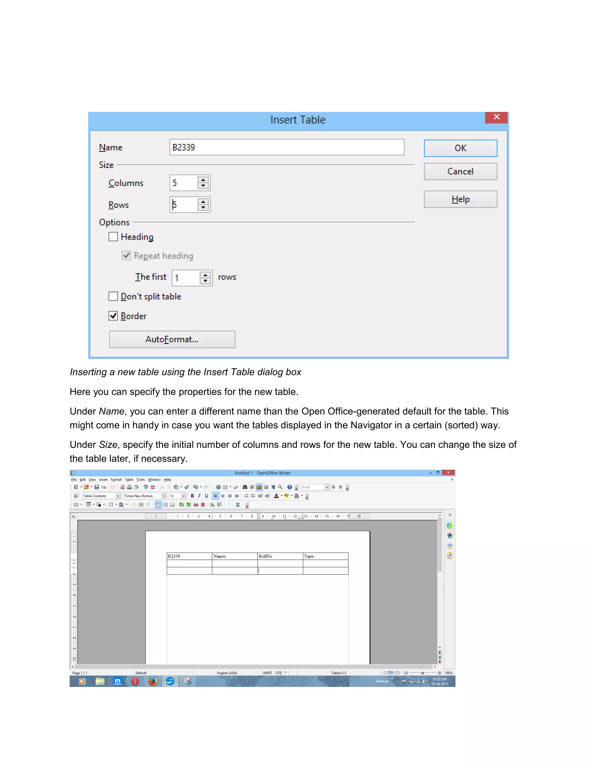 Inserting a new table using the Insert Table dialog box
Here you can specify the properties for the new table.
Under Name, you can enter a different name than the Open Office-generated default for the table. This
might come in handy in case you want the tables displayed in the Navigator in a certain (sorted) way.
Under Size, specify the initial number of columns and rows for the new table. You can change the size of
the table later, if necessary.
 