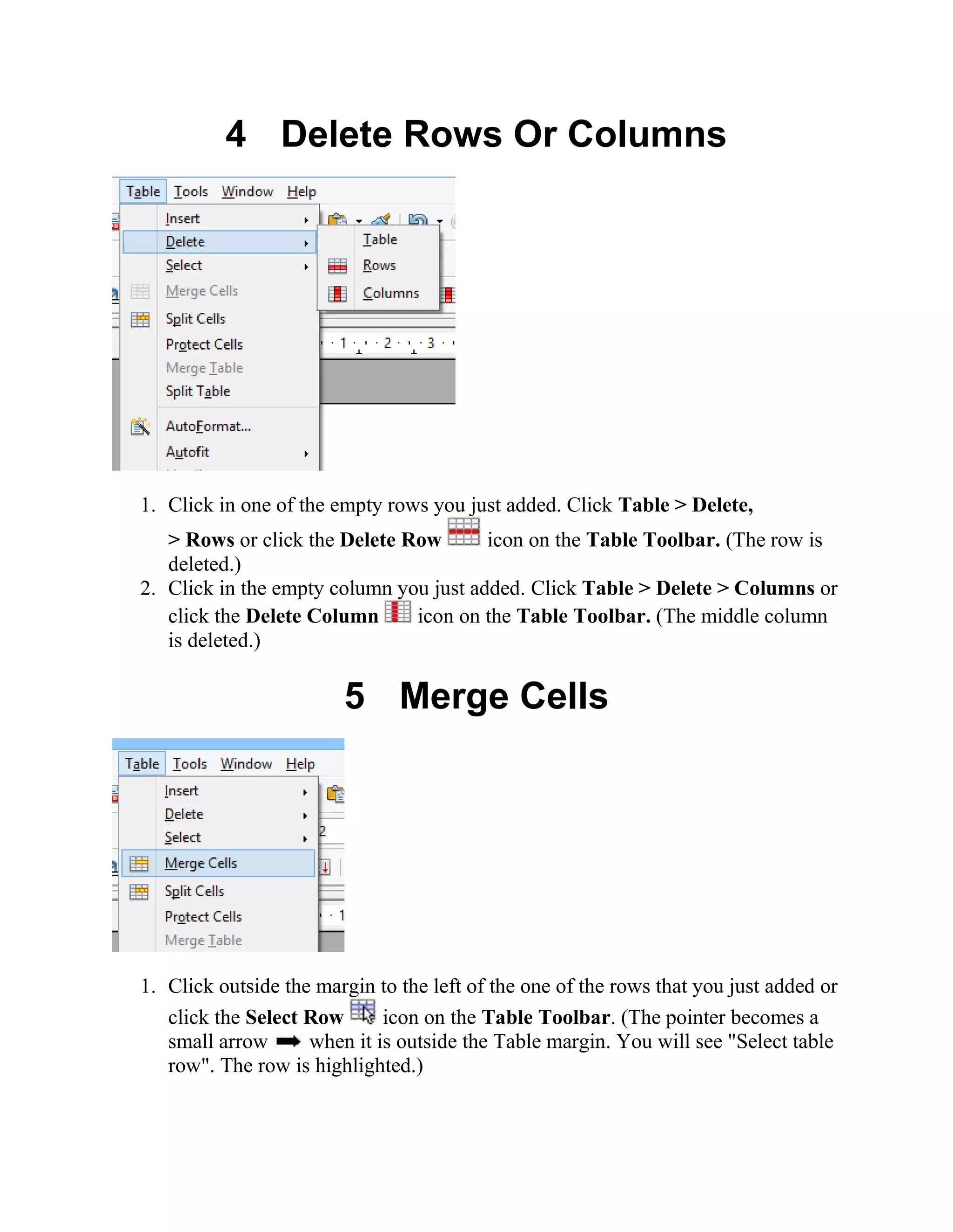 4 Delete Rows Or Columns
1. Click in one of the empty rows you just added. Click Table > Delete,
> Rows or click the Delete Row icon on the Table Toolbar. (The row is
deleted.)
2. Click in the empty column you just added. Click Table > Delete > Columns or
click the Delete Column icon on the Table Toolbar. (The middle column
is deleted.)
5 Merge Cells
1. Click outside the margin to the left of the one of the rows that you just added or
click the Select Row icon on the Table Toolbar. (The pointer becomes a
small arrow when it is outside the Table margin. You will see "Select table
row". The row is highlighted.)
 