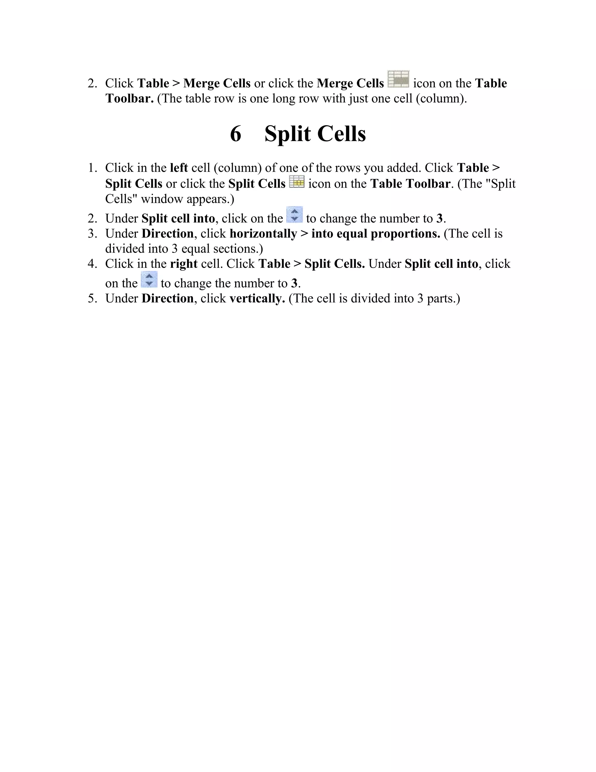 2. Click Table > Merge Cells or click the Merge Cells icon on the Table
Toolbar. (The table row is one long row with just one cell (column).
6 Split Cells
1. Click in the left cell (column) of one of the rows you added. Click Table >
Split Cells or click the Split Cells icon on the Table Toolbar. (The "Split
Cells" window appears.)
2. Under Split cell into, click on the to change the number to 3.
3. Under Direction, click horizontally > into equal proportions. (The cell is
divided into 3 equal sections.)
4. Click in the right cell. Click Table > Split Cells. Under Split cell into, click
on the to change the number to 3.
5. Under Direction, click vertically. (The cell is divided into 3 parts.)
 