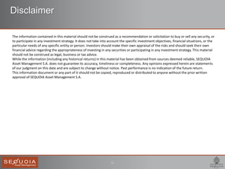 ECB
22
Disclaimer
The information contained in this material should not be construed as a recommendation or solicitation to buy or sell any security, or
to participate in any investment strategy. It does not take into account the specific investment objectives, financial situations, or the
particular needs of any specific entity or person. Investors should make their own appraisal of the risks and should seek their own
financial advice regarding the appropriateness of investing in any securities or participating in any investment strategy. This material
should not be construed as legal, business or tax advice.
While the information (including any historical returns) in this material has been obtained from sources deemed reliable, SEQUOIA
Asset Management S.A. does not guarantee its accuracy, timeliness or completeness. Any opinions expressed herein are statements
of our judgment on this date and are subject to change without notice. Past performance is no indication of the future return.
This information document or any part of it should not be copied, reproduced or distributed to anyone without the prior written
approval of SEQUOIA Asset Management S.A.
 