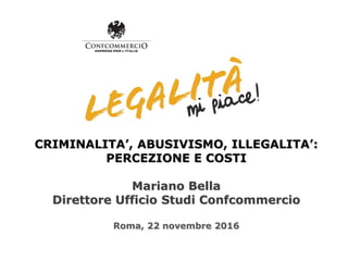CRIMINALITA’, ABUSIVISMO, ILLEGALITA’:
PERCEZIONE E COSTI
Mariano Bella
Direttore Ufficio Studi Confcommercio
Roma, 22 novembre 2016
 