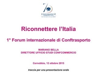 Riconnettere l’Italia
1° Forum internazionale di Conftrasporto
MARIANO BELLA
DIRETTORE UFFICIO STUDI CONFCOMMERCIO
Cernobbio, 12 ottobre 2015
traccia per una presentazione orale
 