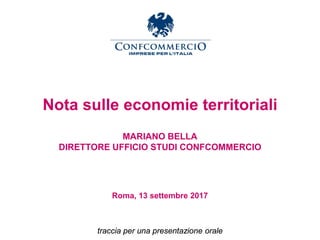 Nota sulle economie territoriali
MARIANO BELLA
DIRETTORE UFFICIO STUDI CONFCOMMERCIO
Roma, 13 settembre 2017
traccia per una presentazione orale
 