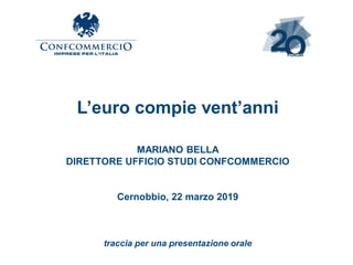 L’euro compie vent’anni
MARIANO BELLA
DIRETTORE UFFICIO STUDI CONFCOMMERCIO
Cernobbio, 22 marzo 2019
traccia per una presentazione orale
 
