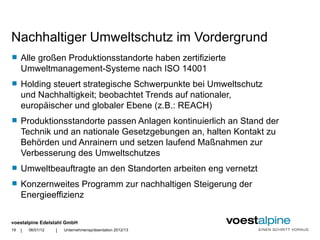 Nachhaltiger Umweltschutz im Vordergrund
    Alle großen Produktionsstandorte haben zertifizierte
     Umweltmanagement-Systeme nach ISO 14001
    Holding steuert strategische Schwerpunkte bei Umweltschutz
     und Nachhaltigkeit; beobachtet Trends auf nationaler,
     europäischer und globaler Ebene (z.B.: REACH)
    Produktionsstandorte passen Anlagen kontinuierlich an Stand der
     Technik und an nationale Gesetzgebungen an, halten Kontakt zu
     Behörden und Anrainern und setzen laufend Maßnahmen zur
     Verbesserung des Umweltschutzes
    Umweltbeauftragte an den Standorten arbeiten eng vernetzt
    Konzernweites Programm zur nachhaltigen Steigerung der
     Energieeffizienz

voestalpine Edelstahl GmbH
19   |   06/01/12   |   Unternehmenspräsentation 2012/13
 
