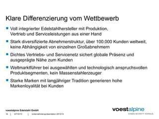 voestalpine Edelstahl GmbH
| |
Klare Differenzierung vom Wettbewerb
 Voll integrierter Edelstahlhersteller mit Produktion,
Vertrieb und Serviceleistungen aus einer Hand
 Stark diversifizierte Abnehmerstruktur, über 100.000 Kunden weltweit,
keine Abhängigkeit von einzelnen Großabnehmern
 Dichtes Vertriebs- und Servicenetz sichert globale Präsenz und
ausgeprägte Nähe zum Kunden
 Weltmarktführer bei ausgewählten und technologisch anspruchsvollen
Produktsegmenten, kein Massenstahlerzeuger
 Starke Marken mit langjähriger Tradition generieren hohe
Markenloyalität bei Kunden
07/10/13 Unternehmenspräsentation 2013/1416
 